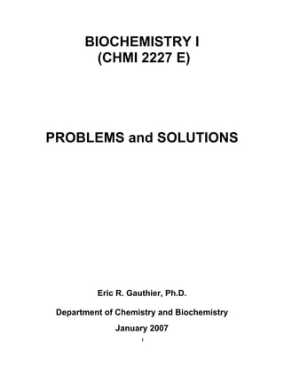 1
BIOCHEMISTRY I
(CHMI 2227 E)
PROBLEMS and SOLUTIONS
Eric R. Gauthier, Ph.D.
Department of Chemistry and Biochemistry
January 2007
 