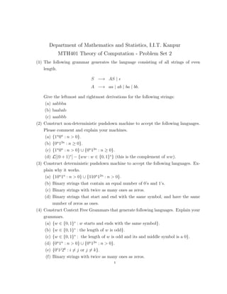 Department of Mathematics and Statistics, I.I.T. Kanpur
MTH401 Theory of Computation - Problem Set 2
(1) The following grammar generates the language consisting of all strings of even
length.
S −→ AS |
A −→ aa | ab | ba | bb.
Give the leftmost and rightmost derivations for the following strings:
(a) aabbba
(b) baabab
(c) aaabbb
(2) Construct non-deterministic pushdown machine to accept the following languages.
Please comment and explain your machines.
(a) {1n
0n
: n > 0}.
(b) {0n
12n
: n ≥ 0}.
(c) {1n
0n
: n > 0} ∪ {0n
12n
: n ≥ 0}.
(d) L[(0 + 1)∗
] − {ww : w ∈ {0, 1}∗
} (this is the complement of ww).
(3) Construct deterministic pushdown machine to accept the following languages. Ex-
plain why it works.
(a) {10n
1n
: n > 0} ∪ {110n
12n
: n > 0}.
(b) Binary strings that contain an equal number of 0’s and 1’s.
(c) Binary strings with twice as many ones as zeros.
(d) Binary strings that start and end with the same symbol, and have the same
number of zeros as ones.
(4) Construct Context Free Grammars that generate following languages. Explain your
grammars.
(a) {w ∈ {0, 1}∗
: w starts and ends with the same symbol}.
(b) {w ∈ {0, 1}∗
: the length of w is odd}.
(c) {w ∈ {0, 1}∗
: the length of w is odd and its and middle symbol is a 0}.
(d) {0n
1n
: n > 0} ∪ {0n
12n
: n > 0}.
(e) {0i
1j
2k
: i = j or j = k}.
(f) Binary strings with twice as many ones as zeros.
1
 