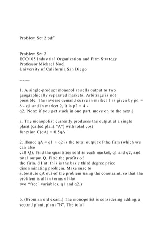 Problem Set 2.pdf
Problem Set 2
ECO105 Industrial Organization and Firm Strategy
Professor Michael Noel
University of California San Diego
------
1. A single-product monopolist sells output to two
geographically separated markets. Arbitrage is not
possible. The inverse demand curve in market 1 is given by p1 =
8 - q1 and in market 2, it is p2 = 4 -
q2. Note: if you get stuck in one part, move on to the next.)
a. The monopolist currently produces the output at a single
plant (called plant "A") with total cost
function C(qA) = 0.5qA
2. Hence qA = q1 + q2 is the total output of the firm (which we
can also
call Q). Find the quantities sold in each market, q1 and q2, and
total output Q. Find the profits of
the firm. (Hint: this is the basic third degree price
discriminating problem. Make sure to
substitute qA out of the problem using the constraint, so that the
problem is all in terms of the
two “free” variables, q1 and q2.)
b. (From an old exam.) The monopolist is considering adding a
second plant, plant "B". The total
 