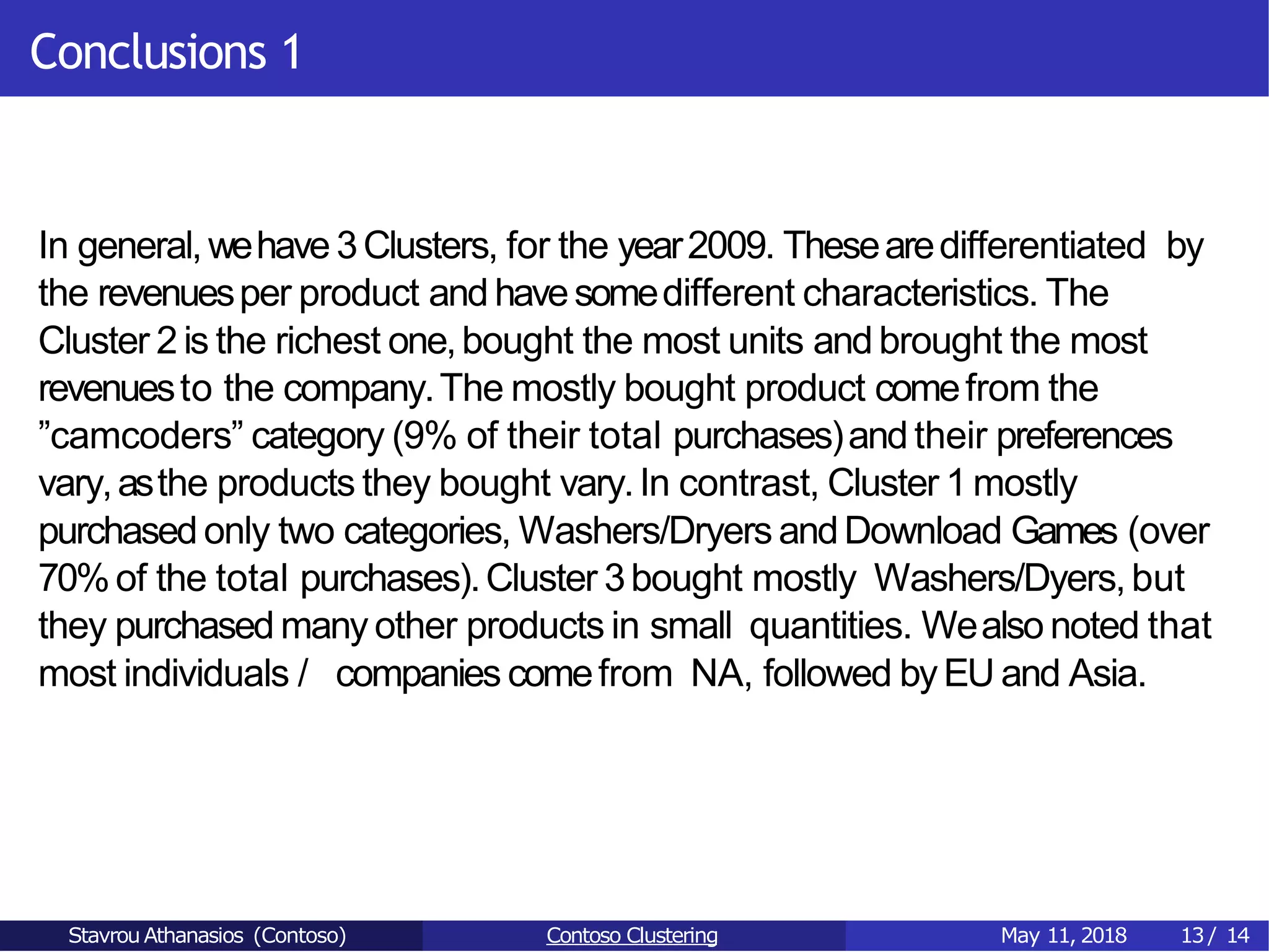 Conclusions 1
In general,wehave 3Clusters, for the year2009. Thesearedifferentiated by
the revenuesper product and havesomedifferent characteristics. The
Cluster 2 is the richest one,bought the most units and brought the most
revenuesto the company.The mostly bought product comefrom the
”camcoders” category (9% of their total purchases)and their preferences
vary,asthe products they bought vary.In contrast, Cluster 1 mostly
purchased only two categories, Washers/Dryers andDownload Games (over
70%of the total purchases).Cluster 3bought mostly Washers/Dyers,but
they purchased many other products in small quantities. Wealso noted that
most individuals / companies comefrom NA, followed byEU and Asia.
Stavrou Athanasios (Contoso) Contoso Clustering May 11, 2018 13/ 14
 