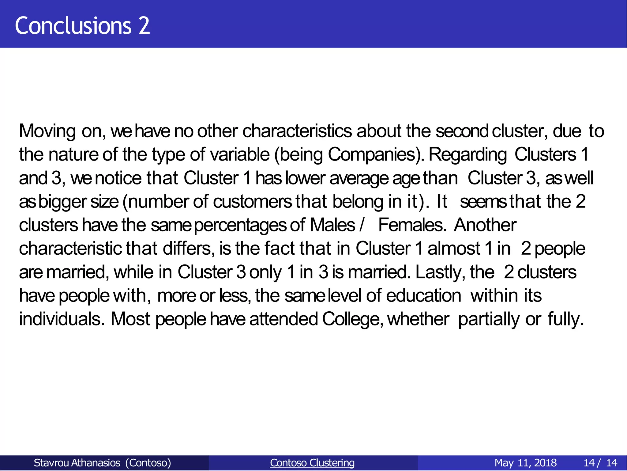 Conclusions 2
Moving on, wehave no other characteristics about the secondcluster, due to
the nature of the type of variable (being Companies). Regarding Clusters1
and3, wenotice that Cluster 1haslower averageagethan Cluster 3, aswell
asbigger size(number of customersthat belong in it). It seemsthat the 2
clusters havethe samepercentagesof Males / Females. Another
characteristic that differs, is the fact that in Cluster 1 almost 1in 2people
aremarried, while in Cluster 3only 1 in 3is married. Lastly, the 2clusters
havepeoplewith, moreor less,the samelevel of education within its
individuals. Most peoplehave attended College,whether partially or fully.
Stavrou Athanasios (Contoso) Contoso Clustering May 11, 2018 14/ 14
 