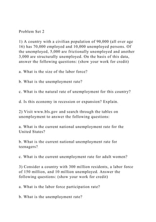 Problem Set 2
1) A country with a civilian population of 90,000 (all over age
16) has 70,000 employed and 10,000 unemployed persons. Of
the unemployed, 5,000 are frictionally unemployed and another
3,000 are structurally unemployed. On the basis of this data,
answer the following questions: (show your work for credit)
a. What is the size of the labor force?
b. What is the unemployment rate?
c. What is the natural rate of unemployment for this country?
d. Is this economy in recession or expansion? Explain.
2) Visit www.bls.gov and search through the tables on
unemployment to answer the following questions:
a. What is the current national unemployment rate for the
United States?
b. What is the current national unemployment rate for
teenagers?
c. What is the current unemployment rate for adult women?
3) Consider a country with 300 million residents, a labor force
of 150 million, and 10 million unemployed. Answer the
following questions: (show your work for credit)
a. What is the labor force participation rate?
b. What is the unemployment rate?
 