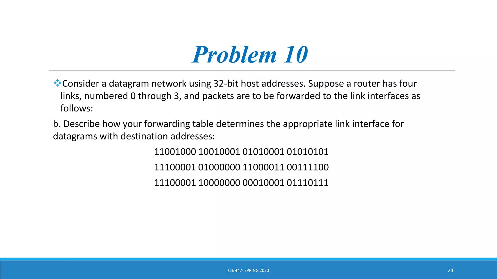 Problem 10
Consider a datagram network using 32-bit host addresses. Suppose a router has four
links, numbered 0 through 3, and packets are to be forwarded to the link interfaces as
follows:
b. Describe how your forwarding table determines the appropriate link interface for
datagrams with destination addresses:
11001000 10010001 01010001 01010101
11100001 01000000 11000011 00111100
11100001 10000000 00010001 01110111
CIE 447- SPRING 2020 24
 