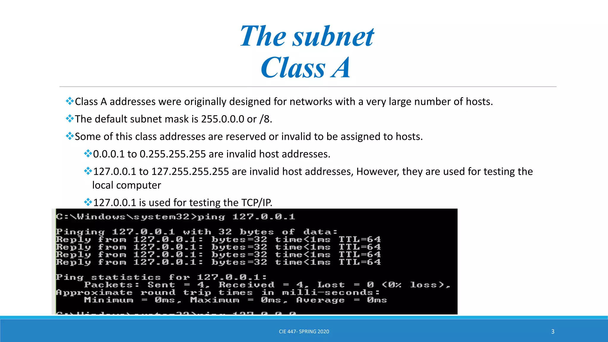 The subnet
Class A
Class A addresses were originally designed for networks with a very large number of hosts.
The default subnet mask is 255.0.0.0 or /8.
Some of this class addresses are reserved or invalid to be assigned to hosts.
0.0.0.1 to 0.255.255.255 are invalid host addresses.
127.0.0.1 to 127.255.255.255 are invalid host addresses, However, they are used for testing the
local computer
127.0.0.1 is used for testing the TCP/IP.
CIE 447- SPRING 2020 3
 