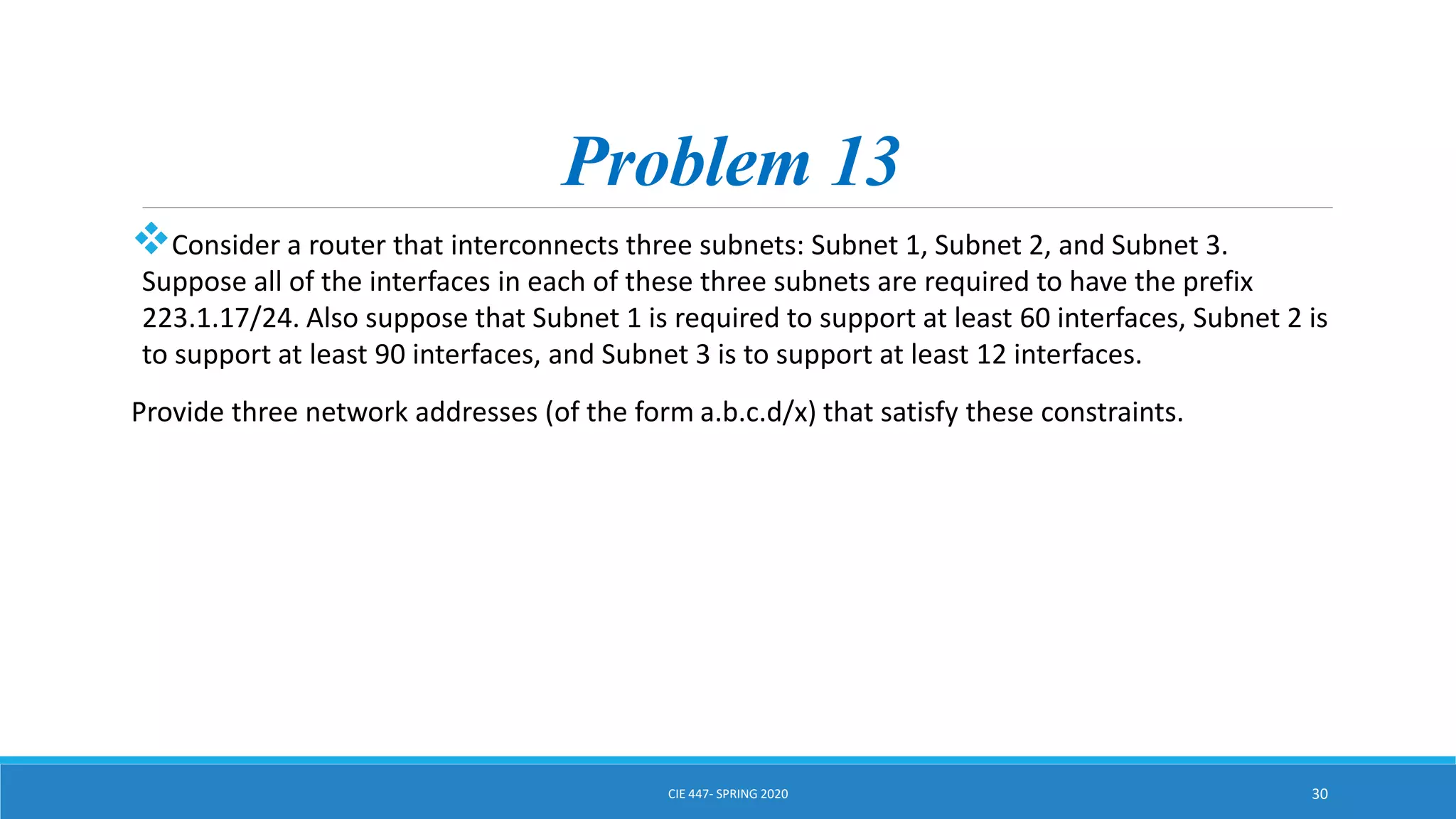 Problem 13
Consider a router that interconnects three subnets: Subnet 1, Subnet 2, and Subnet 3.
Suppose all of the interfaces in each of these three subnets are required to have the prefix
223.1.17/24. Also suppose that Subnet 1 is required to support at least 60 interfaces, Subnet 2 is
to support at least 90 interfaces, and Subnet 3 is to support at least 12 interfaces.
Provide three network addresses (of the form a.b.c.d/x) that satisfy these constraints.
CIE 447- SPRING 2020 30
 