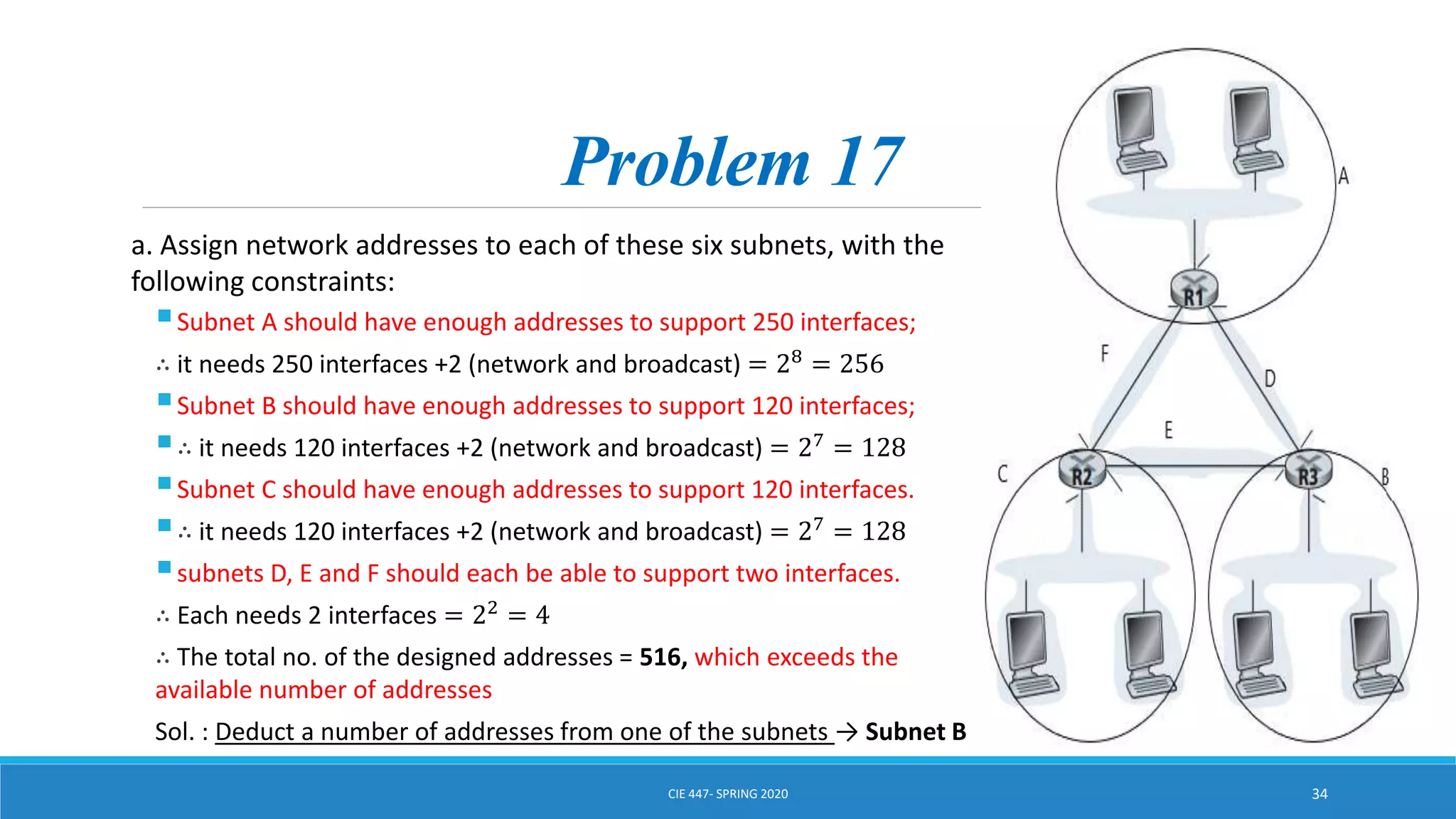Problem 17
a. Assign network addresses to each of these six subnets, with the
following constraints:
Subnet A should have enough addresses to support 250 interfaces;
∴ it needs 250 interfaces +2 (network and broadcast) = 28
= 256
Subnet B should have enough addresses to support 120 interfaces;
∴ it needs 120 interfaces +2 (network and broadcast) = 27
= 128
Subnet C should have enough addresses to support 120 interfaces.
∴ it needs 120 interfaces +2 (network and broadcast) = 27 = 128
subnets D, E and F should each be able to support two interfaces.
∴ Each needs 2 interfaces = 22
= 4
∴ The total no. of the designed addresses = 516, which exceeds the
available number of addresses
Sol. : Deduct a number of addresses from one of the subnets → Subnet B
CIE 447- SPRING 2020 34
 
