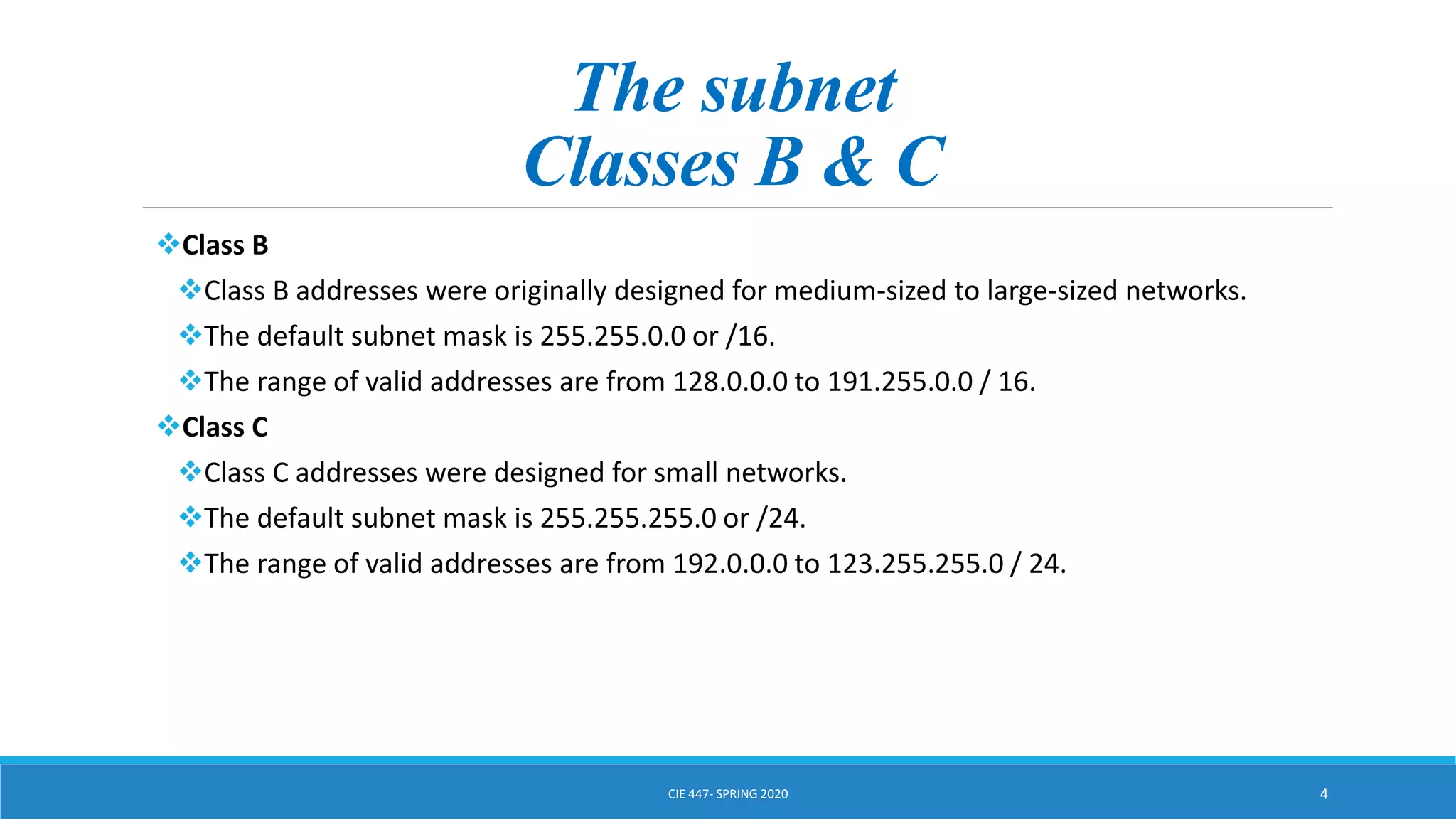 The subnet
Classes B & C
Class B
Class B addresses were originally designed for medium-sized to large-sized networks.
The default subnet mask is 255.255.0.0 or /16.
The range of valid addresses are from 128.0.0.0 to 191.255.0.0 / 16.
Class C
Class C addresses were designed for small networks.
The default subnet mask is 255.255.255.0 or /24.
The range of valid addresses are from 192.0.0.0 to 123.255.255.0 / 24.
CIE 447- SPRING 2020 4
 