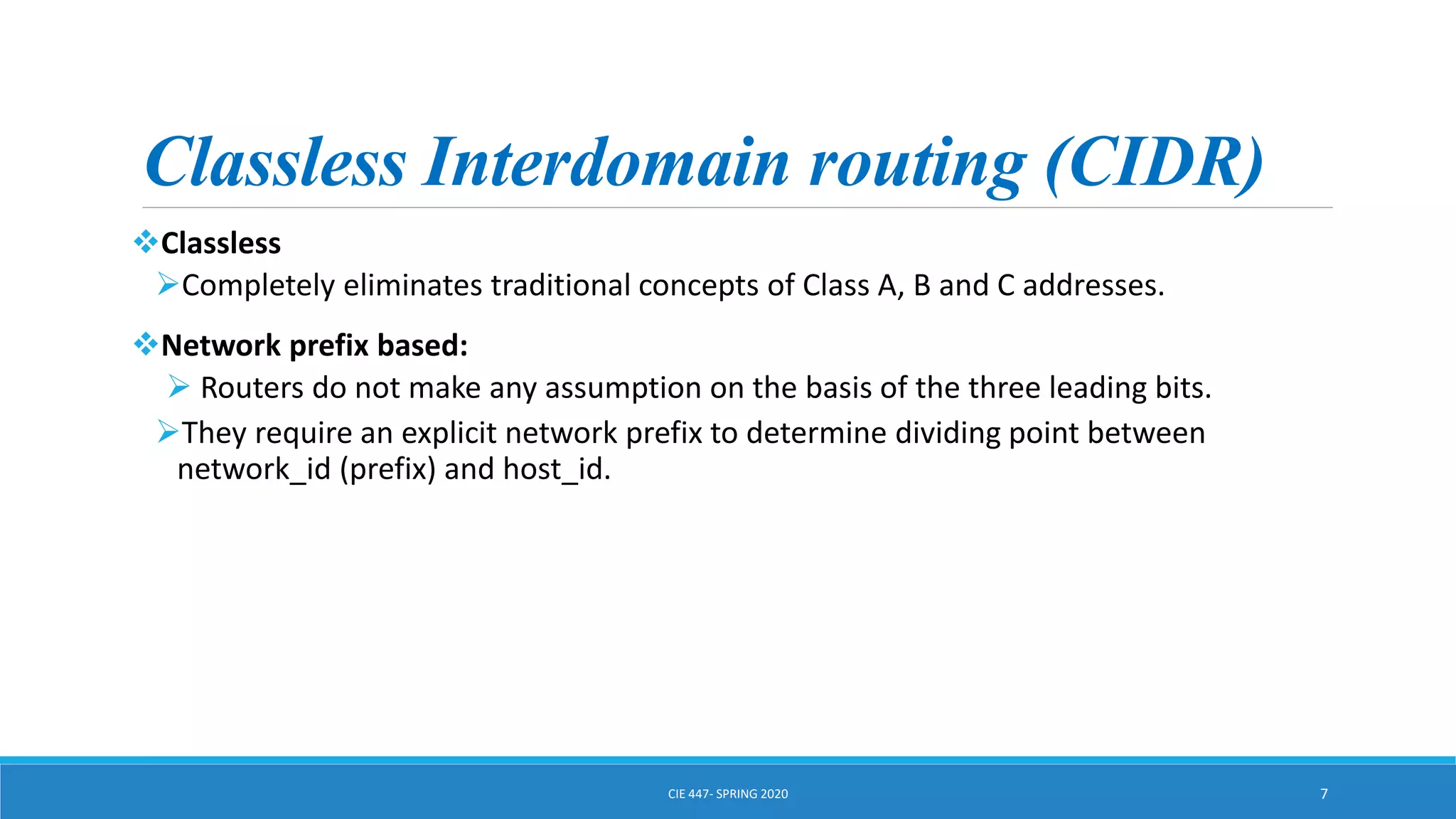 Classless Interdomain routing (CIDR)
Classless
Completely eliminates traditional concepts of Class A, B and C addresses.
Network prefix based:
 Routers do not make any assumption on the basis of the three leading bits.
They require an explicit network prefix to determine dividing point between
network_id (prefix) and host_id.
CIE 447- SPRING 2020 7
 