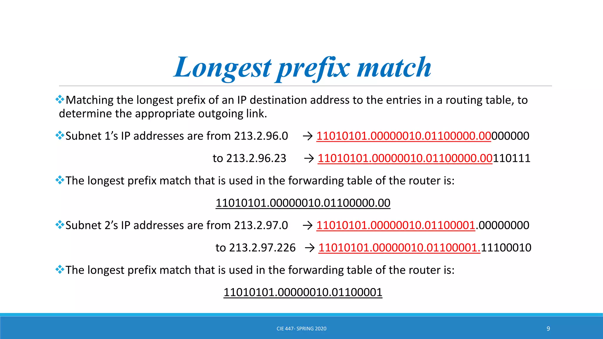 Longest prefix match
Matching the longest prefix of an IP destination address to the entries in a routing table, to
determine the appropriate outgoing link.
Subnet 1’s IP addresses are from 213.2.96.0 → 11010101.00000010.01100000.00000000
to 213.2.96.23 → 11010101.00000010.01100000.00110111
The longest prefix match that is used in the forwarding table of the router is:
11010101.00000010.01100000.00
Subnet 2’s IP addresses are from 213.2.97.0 → 11010101.00000010.01100001.00000000
to 213.2.97.226 → 11010101.00000010.01100001.11100010
The longest prefix match that is used in the forwarding table of the router is:
11010101.00000010.01100001
CIE 447- SPRING 2020 9
 