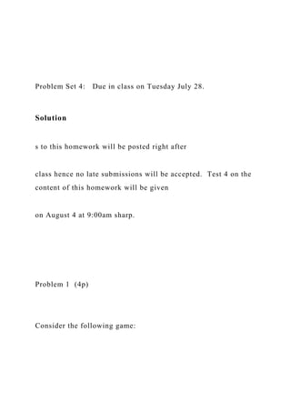 Problem Set 4: Due in class on Tuesday July 28.
Solution
s to this homework will be posted right after
class hence no late submissions will be accepted. Test 4 on the
content of this homework will be given
on August 4 at 9:00am sharp.
Problem 1 (4p)
Consider the following game:
 
