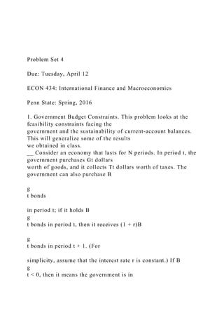Problem Set 4
Due: Tuesday, April 12
ECON 434: International Finance and Macroeconomics
Penn State: Spring, 2016
1. Government Budget Constraints. This problem looks at the
feasibility constraints facing the
government and the sustainability of current-account balances.
This will generalize some of the results
we obtained in class.
__ Consider an economy that lasts for N periods. In period t, the
government purchases Gt dollars
worth of goods, and it collects Tt dollars worth of taxes. The
government can also purchase B
g
t bonds
in period t; if it holds B
g
t bonds in period t, then it receives (1 + r)B
g
t bonds in period t + 1. (For
simplicity, assume that the interest rate r is constant.) If B
g
t < 0, then it means the government is in
 