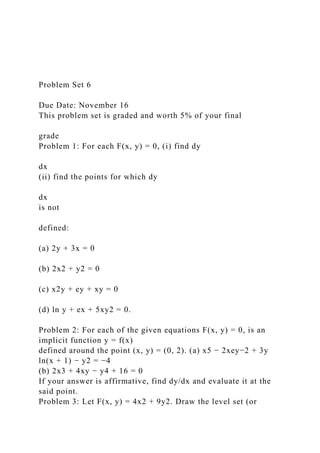 Problem Set 6
Due Date: November 16
This problem set is graded and worth 5% of your final
grade
Problem 1: For each F(x, y) = 0, (i) find dy
dx
(ii) find the points for which dy
dx
is not
defined:
(a) 2y + 3x = 0
(b) 2x2 + y2 = 0
(c) x2y + ey + xy = 0
(d) ln y + ex + 5xy2 = 0.
Problem 2: For each of the given equations F(x, y) = 0, is an
implicit function y = f(x)
defined around the point (x, y) = (0, 2). (a) x5 − 2xey−2 + 3y
ln(x + 1) − y2 = −4
(b) 2x3 + 4xy − y4 + 16 = 0
If your answer is affirmative, find dy/dx and evaluate it at the
said point.
Problem 3: Let F(x, y) = 4x2 + 9y2. Draw the level set (or
 