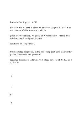 Problem Set 6, page 1 of 12
Problem Set 5: Due in class on Tuesday, August 4. Test 5 on
the content of this homework will be
given on Wednesday, August 5 at 9:00am sharp. Please print
this homework and provide your
solutions on the printout.
Unless stated otherwise, in the following problems assume that
games considered are games of
repeated Prisoner’s Dilemma with stage payoffs of 0, 1, 3 and
5, that is
C
D
C
3
 