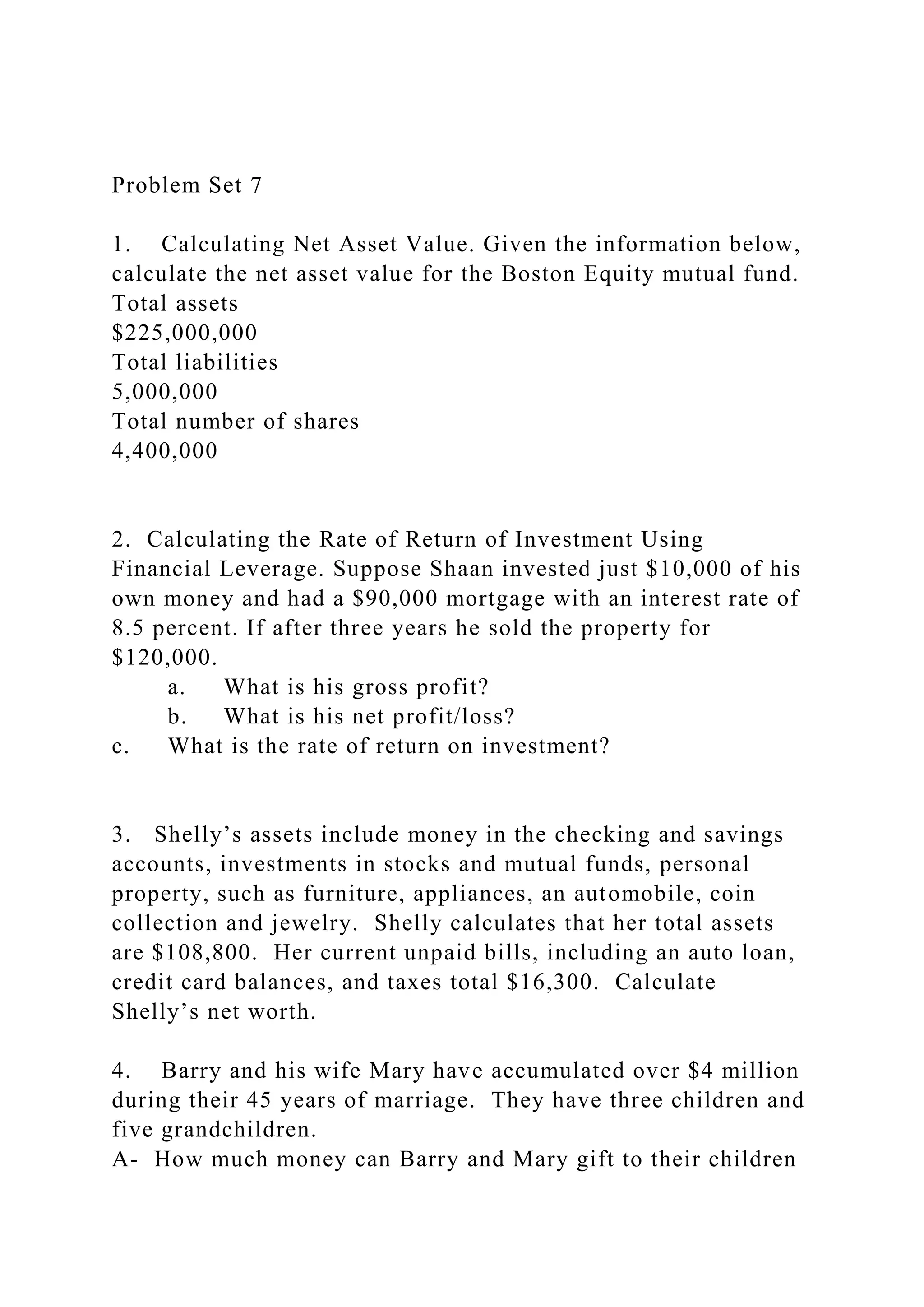 Problem Set 7
1. Calculating Net Asset Value. Given the information below,
calculate the net asset value for the Boston Equity mutual fund.
Total assets
$225,000,000
Total liabilities
5,000,000
Total number of shares
4,400,000
2. Calculating the Rate of Return of Investment Using
Financial Leverage. Suppose Shaan invested just $10,000 of his
own money and had a $90,000 mortgage with an interest rate of
8.5 percent. If after three years he sold the property for
$120,000.
a. What is his gross profit?
b. What is his net profit/loss?
c. What is the rate of return on investment?
3. Shelly’s assets include money in the checking and savings
accounts, investments in stocks and mutual funds, personal
property, such as furniture, appliances, an automobile, coin
collection and jewelry. Shelly calculates that her total assets
are $108,800. Her current unpaid bills, including an auto loan,
credit card balances, and taxes total $16,300. Calculate
Shelly’s net worth.
4. Barry and his wife Mary have accumulated over $4 million
during their 45 years of marriage. They have three children and
five grandchildren.
A- How much money can Barry and Mary gift to their children
 