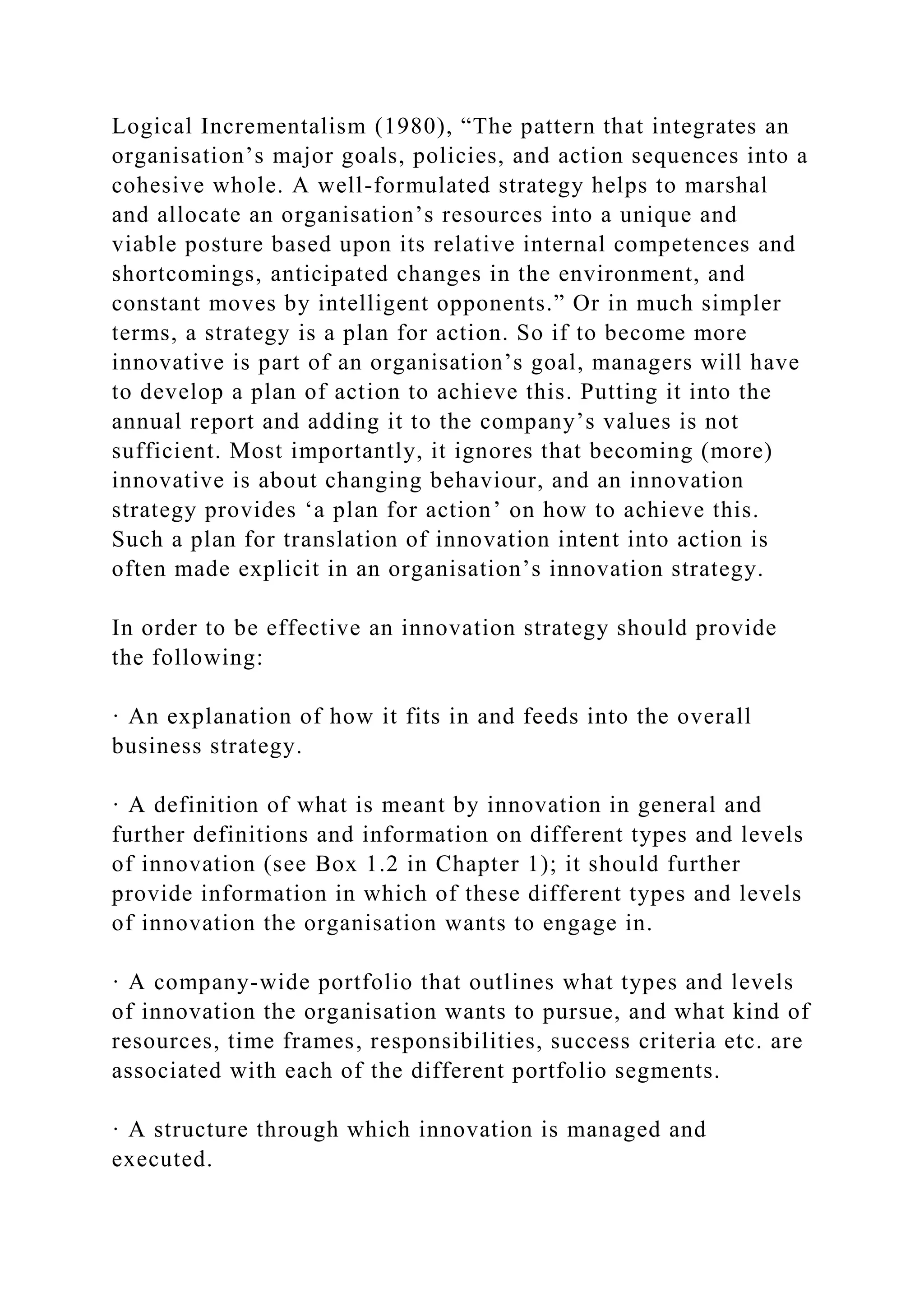 Logical Incrementalism (1980), “The pattern that integrates an
organisation’s major goals, policies, and action sequences into a
cohesive whole. A well-formulated strategy helps to marshal
and allocate an organisation’s resources into a unique and
viable posture based upon its relative internal competences and
shortcomings, anticipated changes in the environment, and
constant moves by intelligent opponents.” Or in much simpler
terms, a strategy is a plan for action. So if to become more
innovative is part of an organisation’s goal, managers will have
to develop a plan of action to achieve this. Putting it into the
annual report and adding it to the company’s values is not
sufficient. Most importantly, it ignores that becoming (more)
innovative is about changing behaviour, and an innovation
strategy provides ‘a plan for action’ on how to achieve this.
Such a plan for translation of innovation intent into action is
often made explicit in an organisation’s innovation strategy.
In order to be effective an innovation strategy should provide
the following:
· An explanation of how it fits in and feeds into the overall
business strategy.
· A definition of what is meant by innovation in general and
further definitions and information on different types and levels
of innovation (see Box 1.2 in Chapter 1); it should further
provide information in which of these different types and levels
of innovation the organisation wants to engage in.
· A company-wide portfolio that outlines what types and levels
of innovation the organisation wants to pursue, and what kind of
resources, time frames, responsibilities, success criteria etc. are
associated with each of the different portfolio segments.
· A structure through which innovation is managed and
executed.
 
