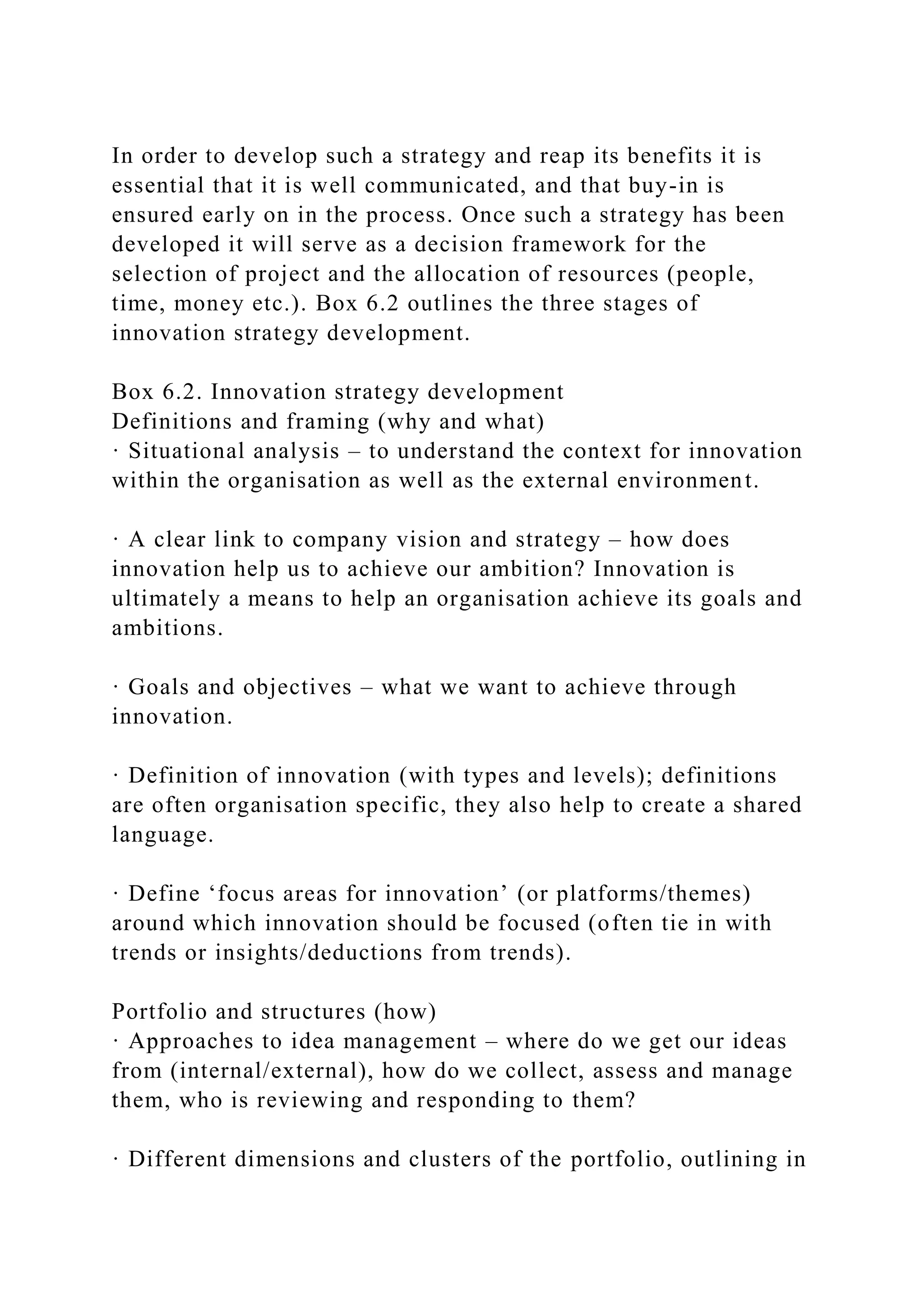 In order to develop such a strategy and reap its benefits it is
essential that it is well communicated, and that buy-in is
ensured early on in the process. Once such a strategy has been
developed it will serve as a decision framework for the
selection of project and the allocation of resources (people,
time, money etc.). Box 6.2 outlines the three stages of
innovation strategy development.
Box 6.2. Innovation strategy development
Definitions and framing (why and what)
· Situational analysis – to understand the context for innovation
within the organisation as well as the external environment.
· A clear link to company vision and strategy – how does
innovation help us to achieve our ambition? Innovation is
ultimately a means to help an organisation achieve its goals and
ambitions.
· Goals and objectives – what we want to achieve through
innovation.
· Definition of innovation (with types and levels); definitions
are often organisation specific, they also help to create a shared
language.
· Define ‘focus areas for innovation’ (or platforms/themes)
around which innovation should be focused (often tie in with
trends or insights/deductions from trends).
Portfolio and structures (how)
· Approaches to idea management – where do we get our ideas
from (internal/external), how do we collect, assess and manage
them, who is reviewing and responding to them?
· Different dimensions and clusters of the portfolio, outlining in
 