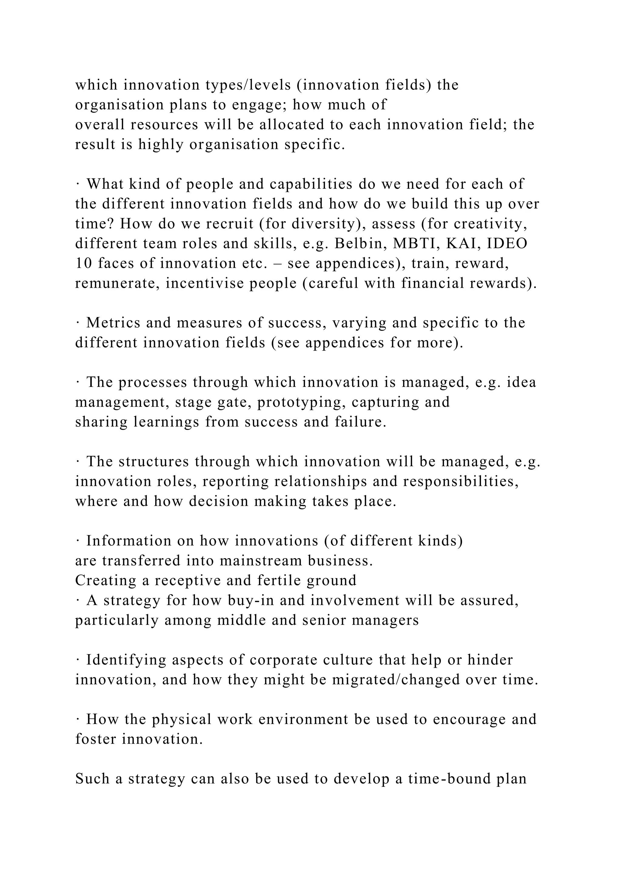 which innovation types/levels (innovation fields) the
organisation plans to engage; how much of
overall resources will be allocated to each innovation field; the
result is highly organisation specific.
· What kind of people and capabilities do we need for each of
the different innovation fields and how do we build this up over
time? How do we recruit (for diversity), assess (for creativity,
different team roles and skills, e.g. Belbin, MBTI, KAI, IDEO
10 faces of innovation etc. – see appendices), train, reward,
remunerate, incentivise people (careful with financial rewards).
· Metrics and measures of success, varying and specific to the
different innovation fields (see appendices for more).
· The processes through which innovation is managed, e.g. idea
management, stage gate, prototyping, capturing and
sharing learnings from success and failure.
· The structures through which innovation will be managed, e.g.
innovation roles, reporting relationships and responsibilities,
where and how decision making takes place.
· Information on how innovations (of different kinds)
are transferred into mainstream business.
Creating a receptive and fertile ground
· A strategy for how buy-in and involvement will be assured,
particularly among middle and senior managers
· Identifying aspects of corporate culture that help or hinder
innovation, and how they might be migrated/changed over time.
· How the physical work environment be used to encourage and
foster innovation.
Such a strategy can also be used to develop a time-bound plan
 