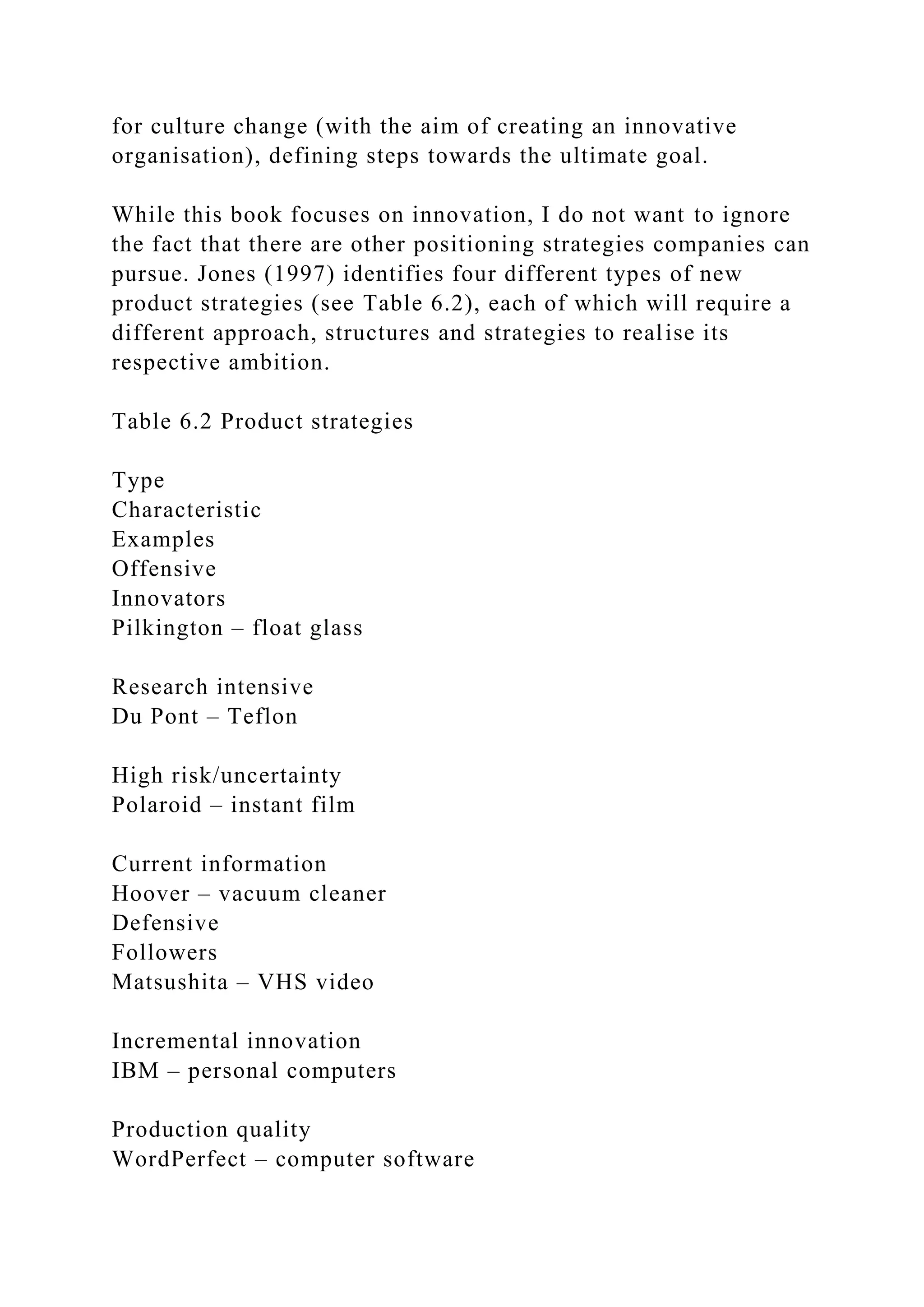 for culture change (with the aim of creating an innovative
organisation), defining steps towards the ultimate goal.
While this book focuses on innovation, I do not want to ignore
the fact that there are other positioning strategies companies can
pursue. Jones (1997) identifies four different types of new
product strategies (see Table 6.2), each of which will require a
different approach, structures and strategies to realise its
respective ambition.
Table 6.2 Product strategies
Type
Characteristic
Examples
Offensive
Innovators
Pilkington – float glass
Research intensive
Du Pont – Teflon
High risk/uncertainty
Polaroid – instant film
Current information
Hoover – vacuum cleaner
Defensive
Followers
Matsushita – VHS video
Incremental innovation
IBM – personal computers
Production quality
WordPerfect – computer software
 