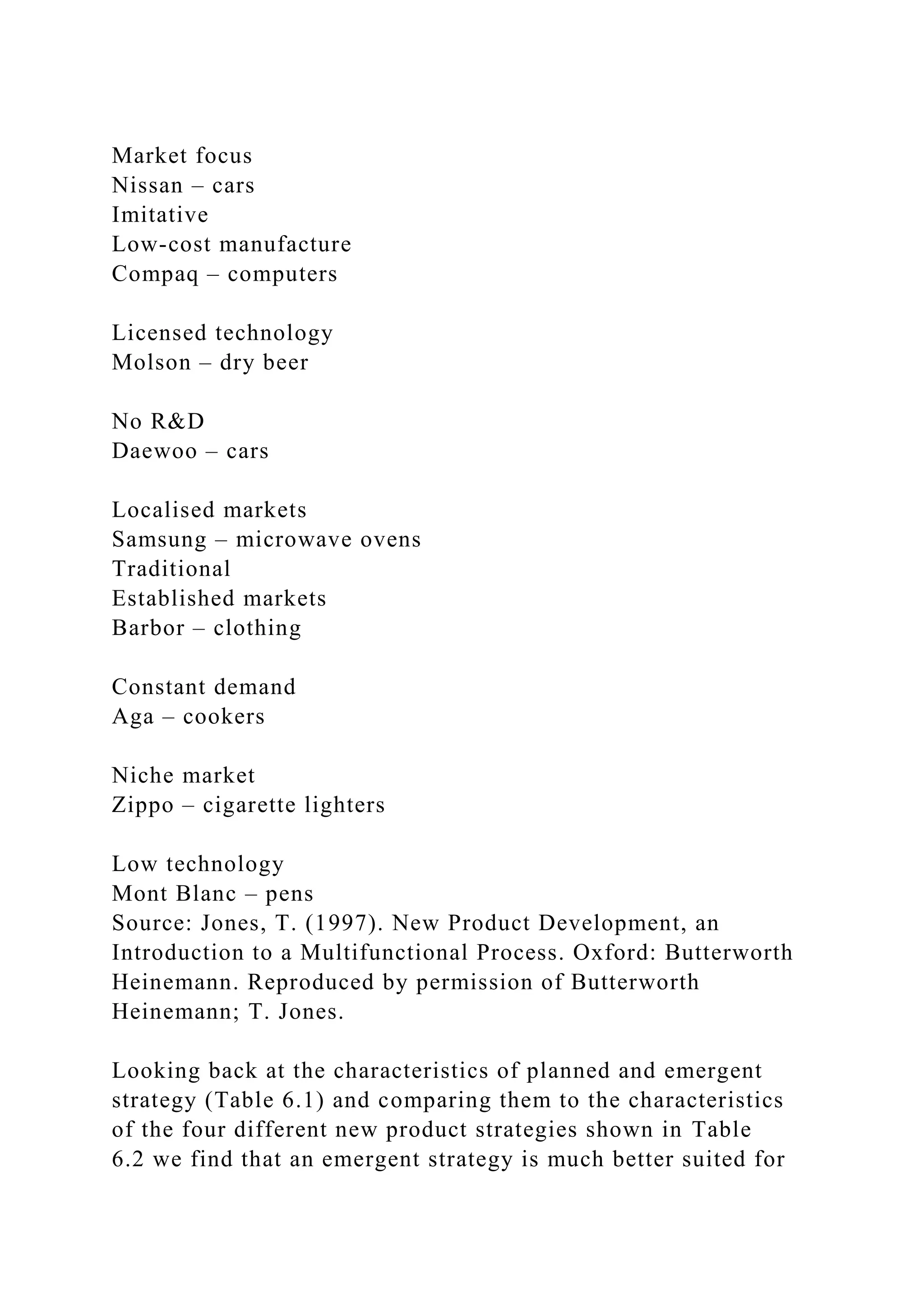 Market focus
Nissan – cars
Imitative
Low-cost manufacture
Compaq – computers
Licensed technology
Molson – dry beer
No R&D
Daewoo – cars
Localised markets
Samsung – microwave ovens
Traditional
Established markets
Barbor – clothing
Constant demand
Aga – cookers
Niche market
Zippo – cigarette lighters
Low technology
Mont Blanc – pens
Source: Jones, T. (1997). New Product Development, an
Introduction to a Multifunctional Process. Oxford: Butterworth
Heinemann. Reproduced by permission of Butterworth
Heinemann; T. Jones.
Looking back at the characteristics of planned and emergent
strategy (Table 6.1) and comparing them to the characteristics
of the four different new product strategies shown in Table
6.2 we find that an emergent strategy is much better suited for
 
