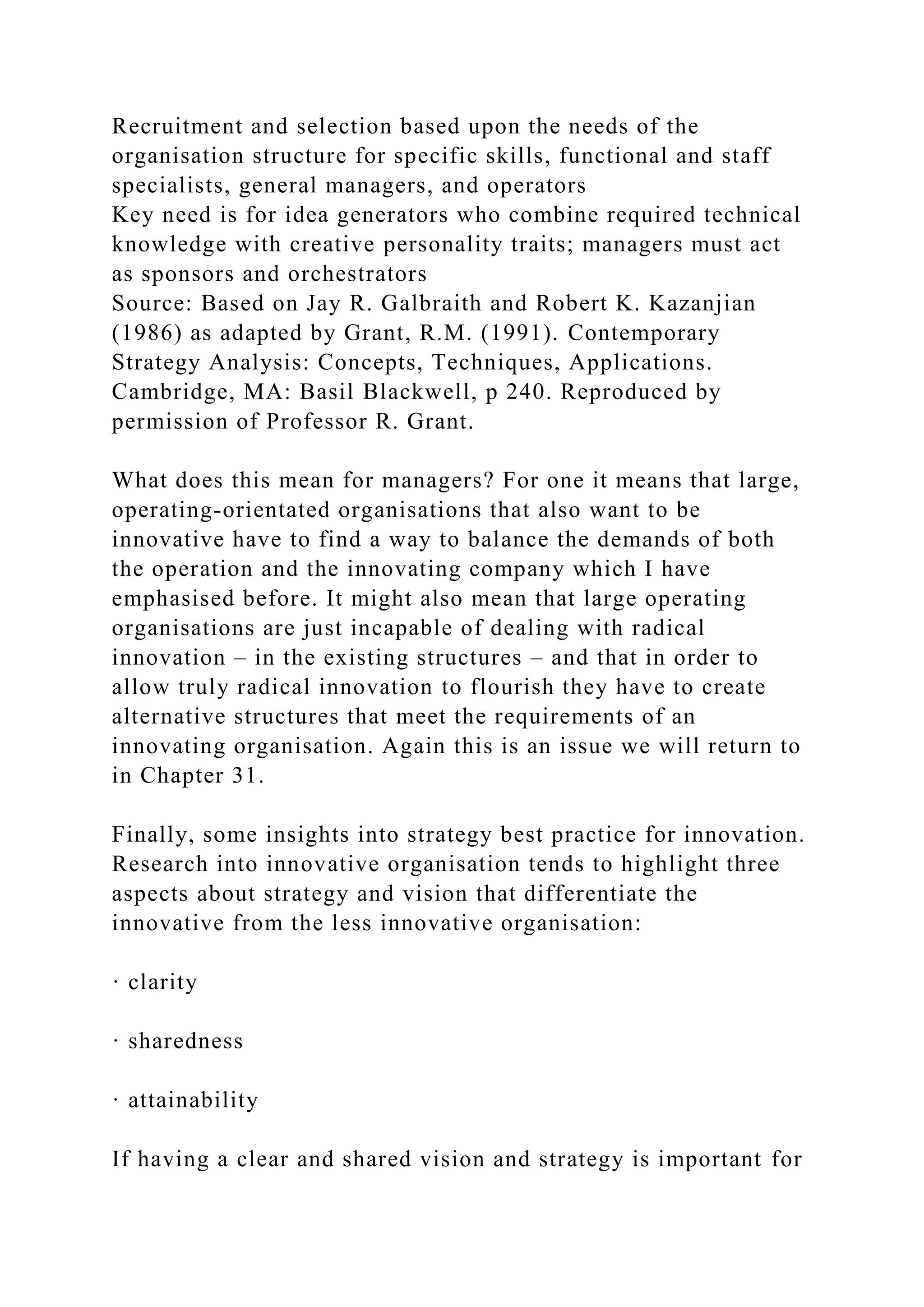 Recruitment and selection based upon the needs of the
organisation structure for specific skills, functional and staff
specialists, general managers, and operators
Key need is for idea generators who combine required technical
knowledge with creative personality traits; managers must act
as sponsors and orchestrators
Source: Based on Jay R. Galbraith and Robert K. Kazanjian
(1986) as adapted by Grant, R.M. (1991). Contemporary
Strategy Analysis: Concepts, Techniques, Applications.
Cambridge, MA: Basil Blackwell, p 240. Reproduced by
permission of Professor R. Grant.
What does this mean for managers? For one it means that large,
operating-orientated organisations that also want to be
innovative have to find a way to balance the demands of both
the operation and the innovating company which I have
emphasised before. It might also mean that large operating
organisations are just incapable of dealing with radical
innovation – in the existing structures – and that in order to
allow truly radical innovation to flourish they have to create
alternative structures that meet the requirements of an
innovating organisation. Again this is an issue we will return to
in Chapter 31.
Finally, some insights into strategy best practice for innovation.
Research into innovative organisation tends to highlight three
aspects about strategy and vision that differentiate the
innovative from the less innovative organisation:
· clarity
· sharedness
· attainability
If having a clear and shared vision and strategy is important for
 
