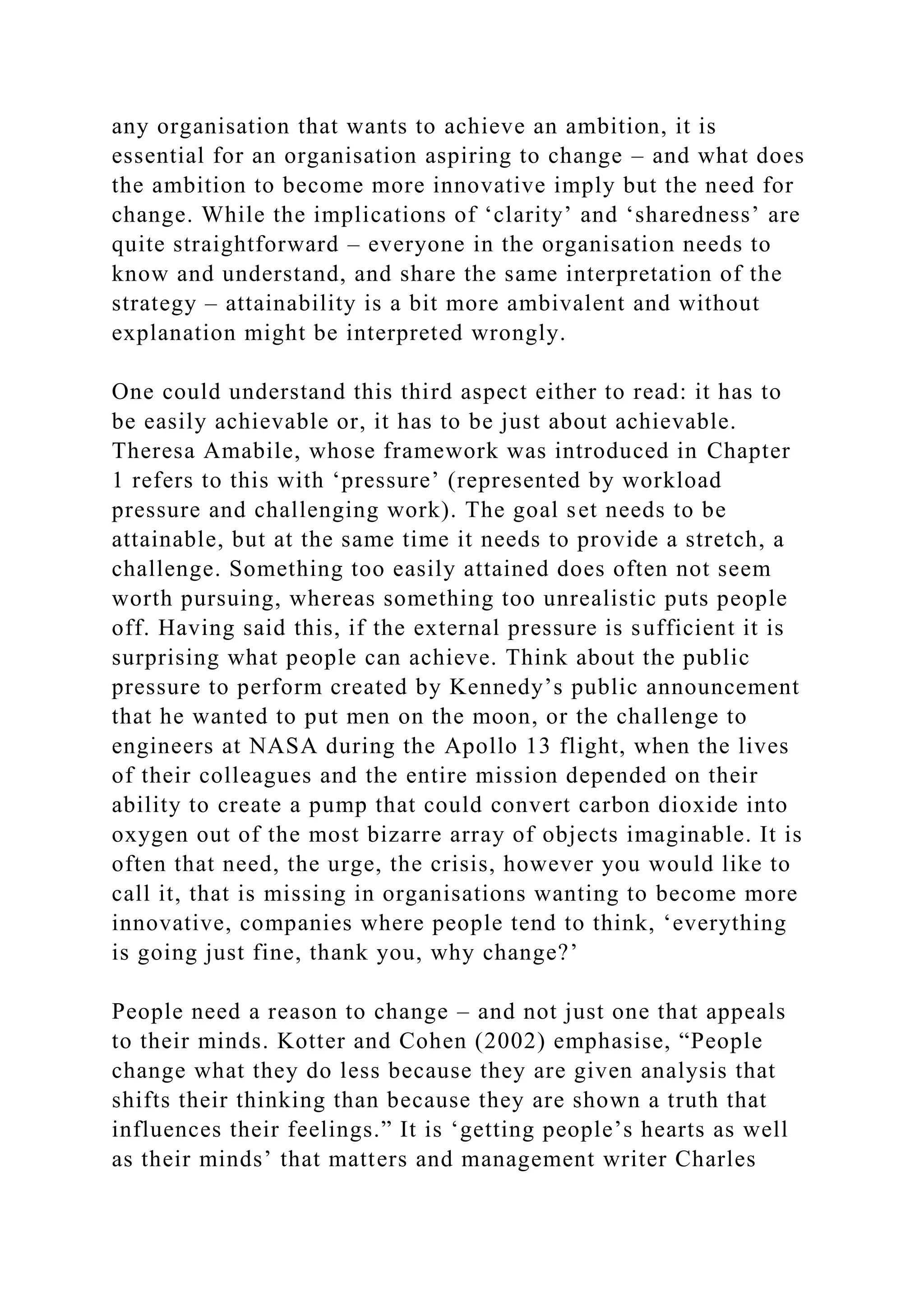 any organisation that wants to achieve an ambition, it is
essential for an organisation aspiring to change – and what does
the ambition to become more innovative imply but the need for
change. While the implications of ‘clarity’ and ‘sharedness’ are
quite straightforward – everyone in the organisation needs to
know and understand, and share the same interpretation of the
strategy – attainability is a bit more ambivalent and without
explanation might be interpreted wrongly.
One could understand this third aspect either to read: it has to
be easily achievable or, it has to be just about achievable.
Theresa Amabile, whose framework was introduced in Chapter
1 refers to this with ‘pressure’ (represented by workload
pressure and challenging work). The goal set needs to be
attainable, but at the same time it needs to provide a stretch, a
challenge. Something too easily attained does often not seem
worth pursuing, whereas something too unrealistic puts people
off. Having said this, if the external pressure is sufficient it is
surprising what people can achieve. Think about the public
pressure to perform created by Kennedy’s public announcement
that he wanted to put men on the moon, or the challenge to
engineers at NASA during the Apollo 13 flight, when the lives
of their colleagues and the entire mission depended on their
ability to create a pump that could convert carbon dioxide into
oxygen out of the most bizarre array of objects imaginable. It is
often that need, the urge, the crisis, however you would like to
call it, that is missing in organisations wanting to become more
innovative, companies where people tend to think, ‘everything
is going just fine, thank you, why change?’
People need a reason to change – and not just one that appeals
to their minds. Kotter and Cohen (2002) emphasise, “People
change what they do less because they are given analysis that
shifts their thinking than because they are shown a truth that
influences their feelings.” It is ‘getting people’s hearts as well
as their minds’ that matters and management writer Charles
 