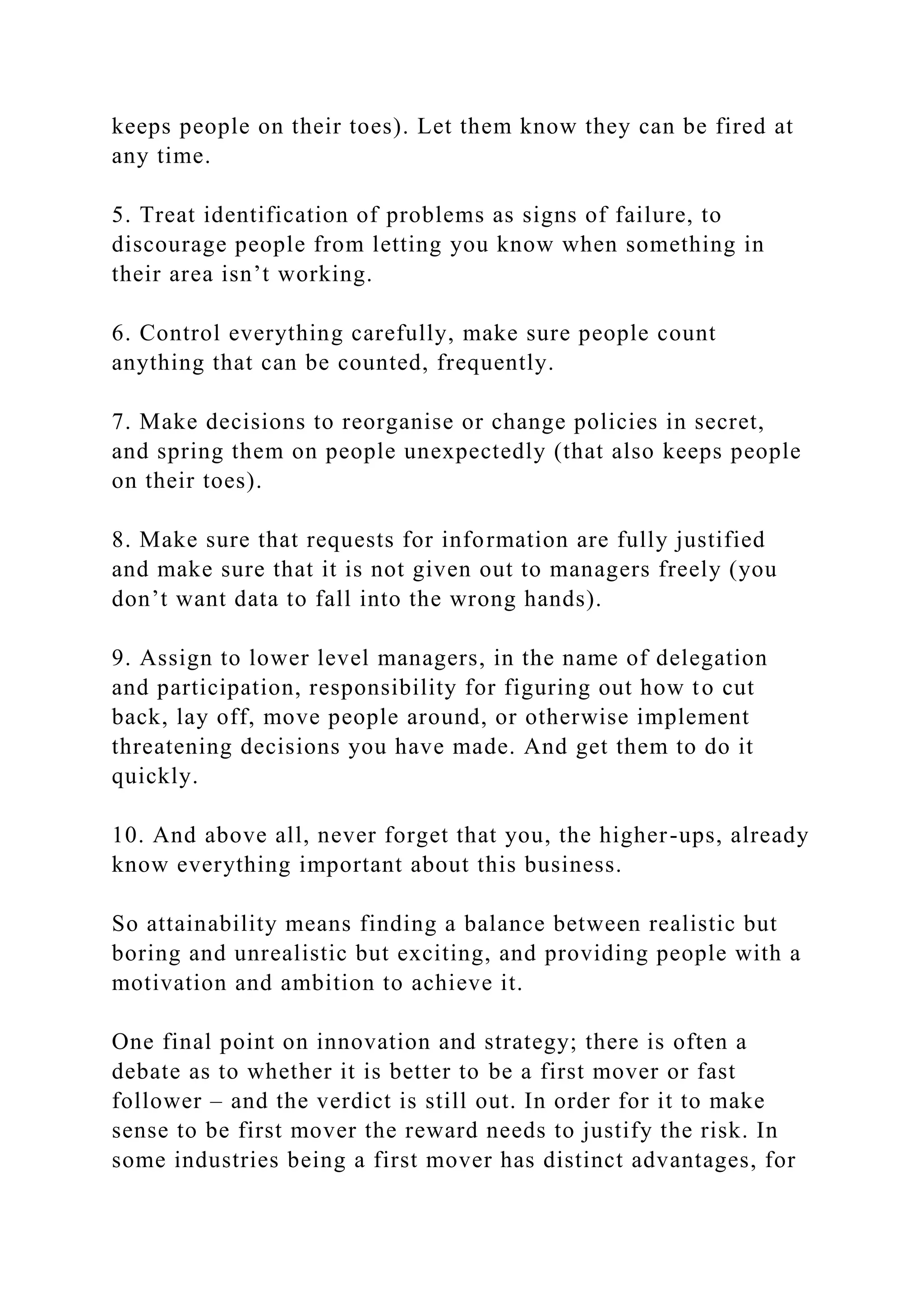 keeps people on their toes). Let them know they can be fired at
any time.
5. Treat identification of problems as signs of failure, to
discourage people from letting you know when something in
their area isn’t working.
6. Control everything carefully, make sure people count
anything that can be counted, frequently.
7. Make decisions to reorganise or change policies in secret,
and spring them on people unexpectedly (that also keeps people
on their toes).
8. Make sure that requests for information are fully justified
and make sure that it is not given out to managers freely (you
don’t want data to fall into the wrong hands).
9. Assign to lower level managers, in the name of delegation
and participation, responsibility for figuring out how to cut
back, lay off, move people around, or otherwise implement
threatening decisions you have made. And get them to do it
quickly.
10. And above all, never forget that you, the higher-ups, already
know everything important about this business.
So attainability means finding a balance between realistic but
boring and unrealistic but exciting, and providing people with a
motivation and ambition to achieve it.
One final point on innovation and strategy; there is often a
debate as to whether it is better to be a first mover or fast
follower – and the verdict is still out. In order for it to make
sense to be first mover the reward needs to justify the risk. In
some industries being a first mover has distinct advantages, for
 