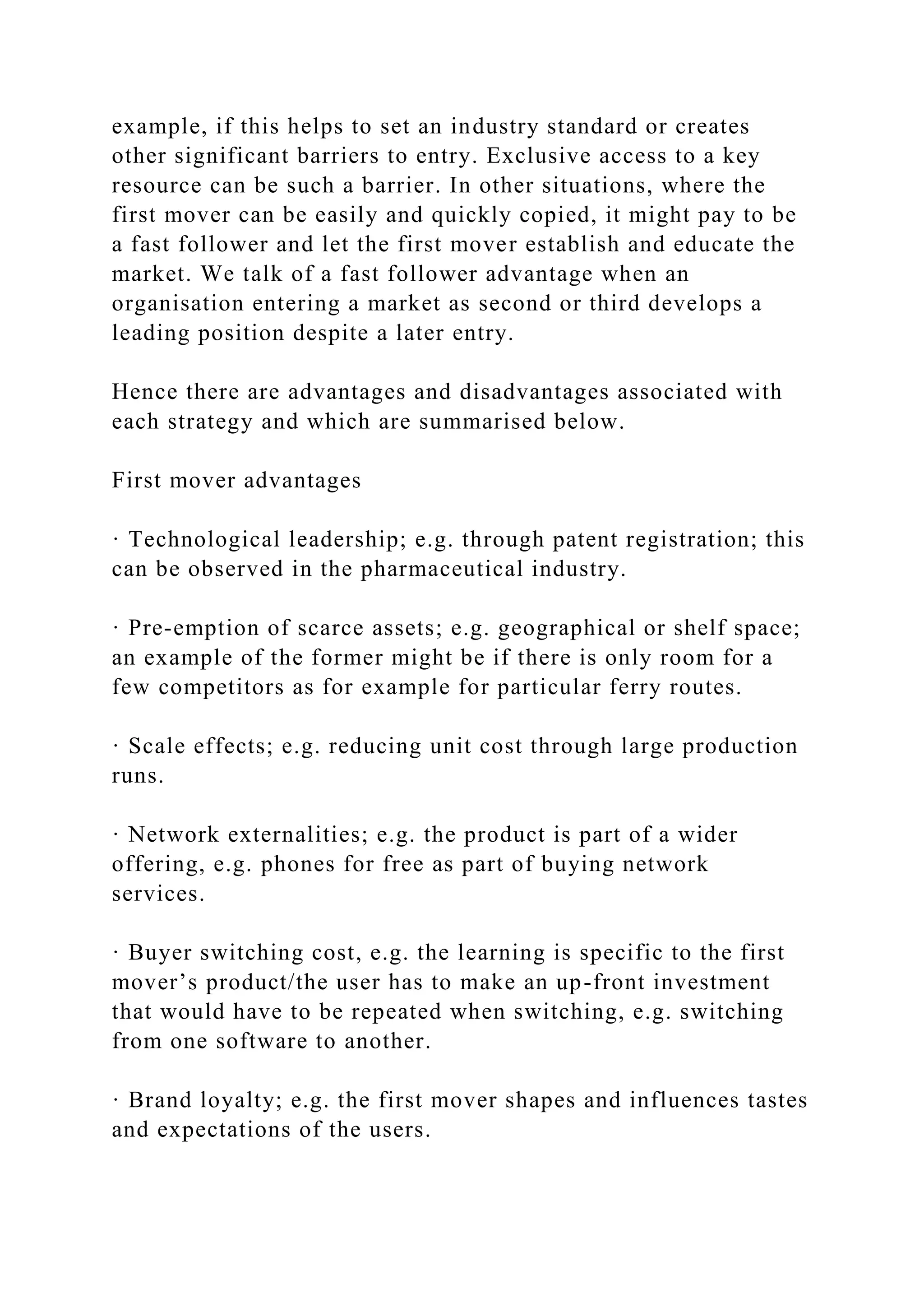 example, if this helps to set an industry standard or creates
other significant barriers to entry. Exclusive access to a key
resource can be such a barrier. In other situations, where the
first mover can be easily and quickly copied, it might pay to be
a fast follower and let the first mover establish and educate the
market. We talk of a fast follower advantage when an
organisation entering a market as second or third develops a
leading position despite a later entry.
Hence there are advantages and disadvantages associated with
each strategy and which are summarised below.
First mover advantages
· Technological leadership; e.g. through patent registration; this
can be observed in the pharmaceutical industry.
· Pre-emption of scarce assets; e.g. geographical or shelf space;
an example of the former might be if there is only room for a
few competitors as for example for particular ferry routes.
· Scale effects; e.g. reducing unit cost through large production
runs.
· Network externalities; e.g. the product is part of a wider
offering, e.g. phones for free as part of buying network
services.
· Buyer switching cost, e.g. the learning is specific to the first
mover’s product/the user has to make an up-front investment
that would have to be repeated when switching, e.g. switching
from one software to another.
· Brand loyalty; e.g. the first mover shapes and influences tastes
and expectations of the users.
 
