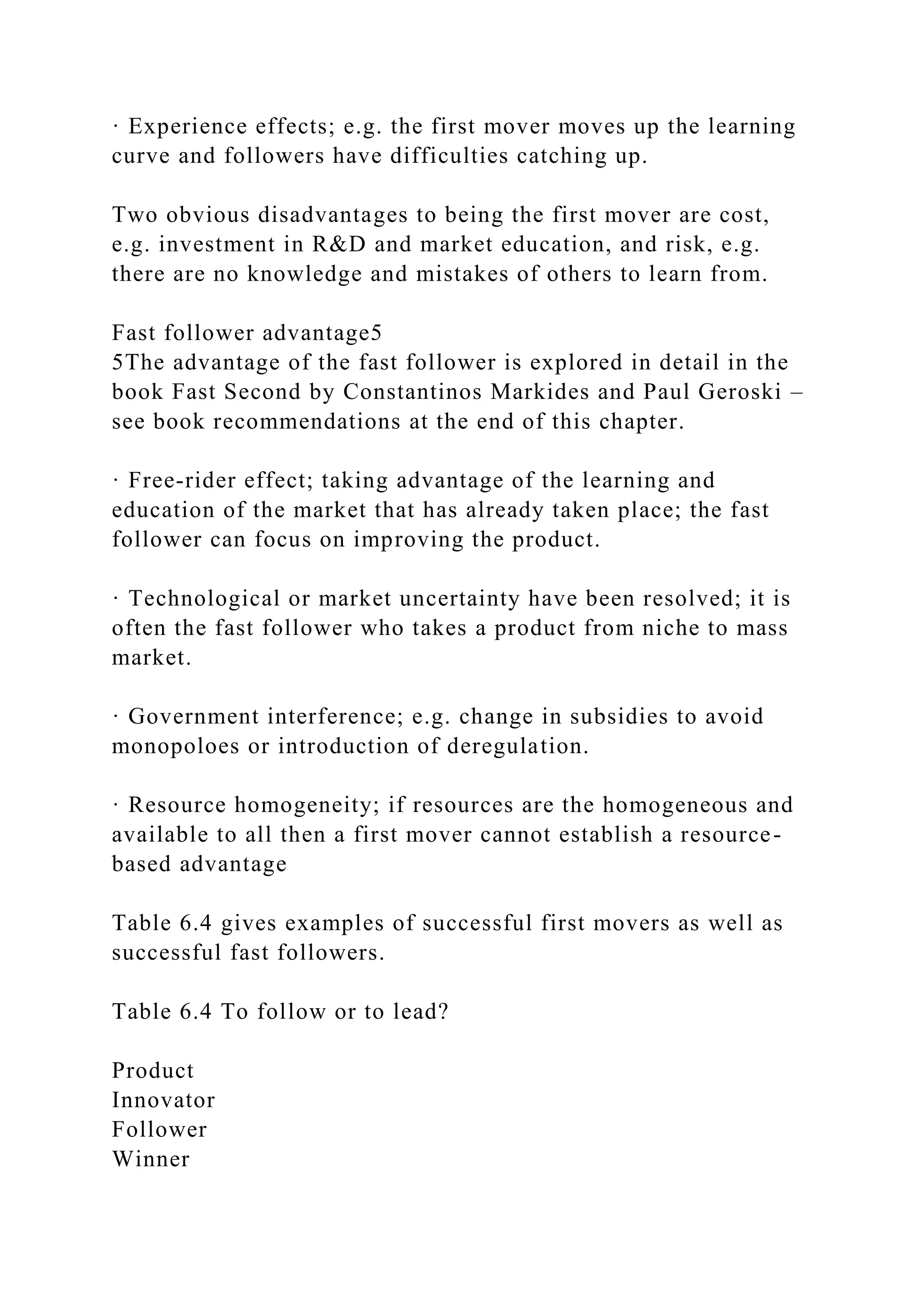 · Experience effects; e.g. the first mover moves up the learning
curve and followers have difficulties catching up.
Two obvious disadvantages to being the first mover are cost,
e.g. investment in R&D and market education, and risk, e.g.
there are no knowledge and mistakes of others to learn from.
Fast follower advantage5
5The advantage of the fast follower is explored in detail in the
book Fast Second by Constantinos Markides and Paul Geroski –
see book recommendations at the end of this chapter.
· Free-rider effect; taking advantage of the learning and
education of the market that has already taken place; the fast
follower can focus on improving the product.
· Technological or market uncertainty have been resolved; it is
often the fast follower who takes a product from niche to mass
market.
· Government interference; e.g. change in subsidies to avoid
monopoloes or introduction of deregulation.
· Resource homogeneity; if resources are the homogeneous and
available to all then a first mover cannot establish a resource-
based advantage
Table 6.4 gives examples of successful first movers as well as
successful fast followers.
Table 6.4 To follow or to lead?
Product
Innovator
Follower
Winner
 