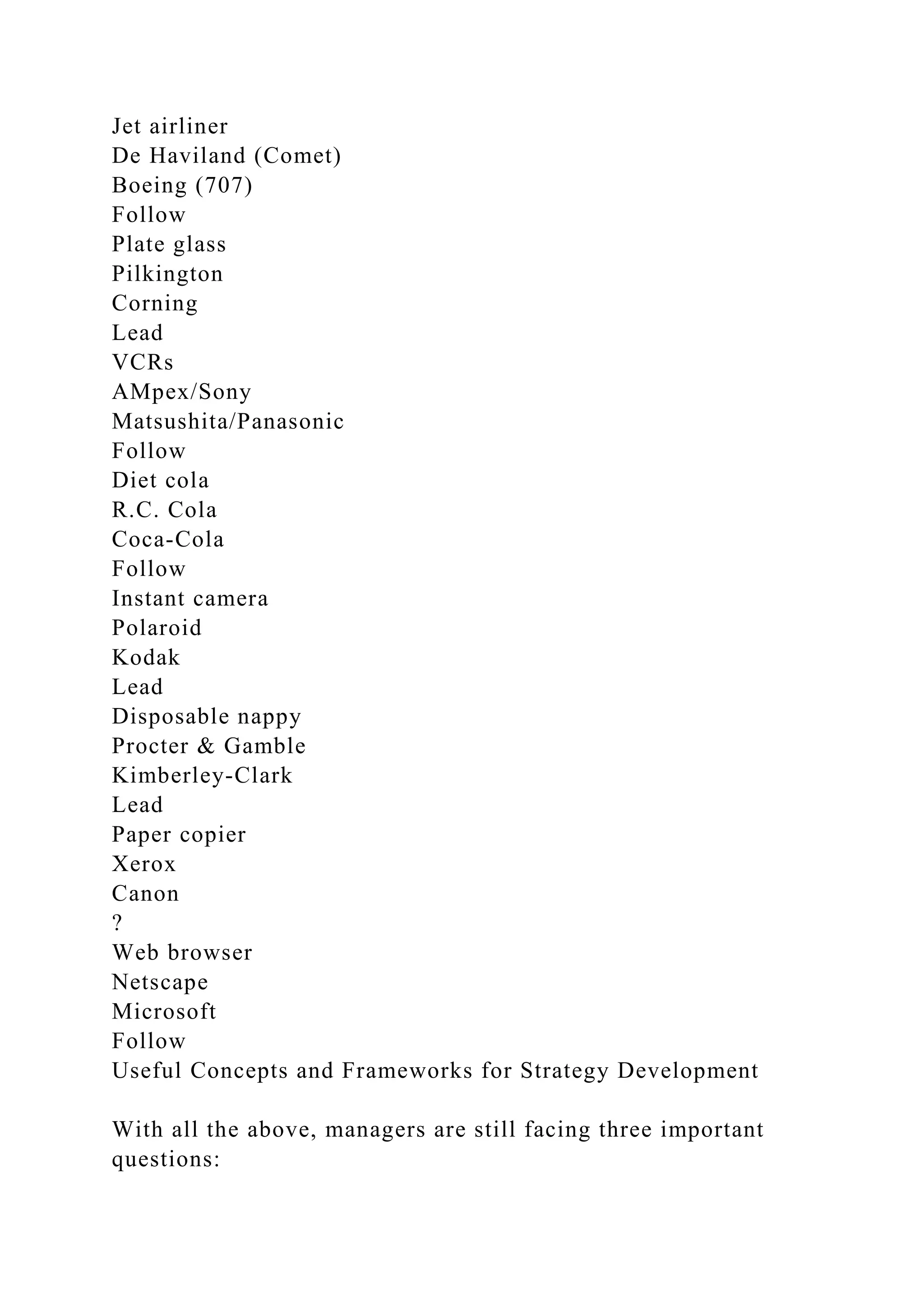 Jet airliner
De Haviland (Comet)
Boeing (707)
Follow
Plate glass
Pilkington
Corning
Lead
VCRs
AMpex/Sony
Matsushita/Panasonic
Follow
Diet cola
R.C. Cola
Coca-Cola
Follow
Instant camera
Polaroid
Kodak
Lead
Disposable nappy
Procter & Gamble
Kimberley-Clark
Lead
Paper copier
Xerox
Canon
?
Web browser
Netscape
Microsoft
Follow
Useful Concepts and Frameworks for Strategy Development
With all the above, managers are still facing three important
questions:
 
