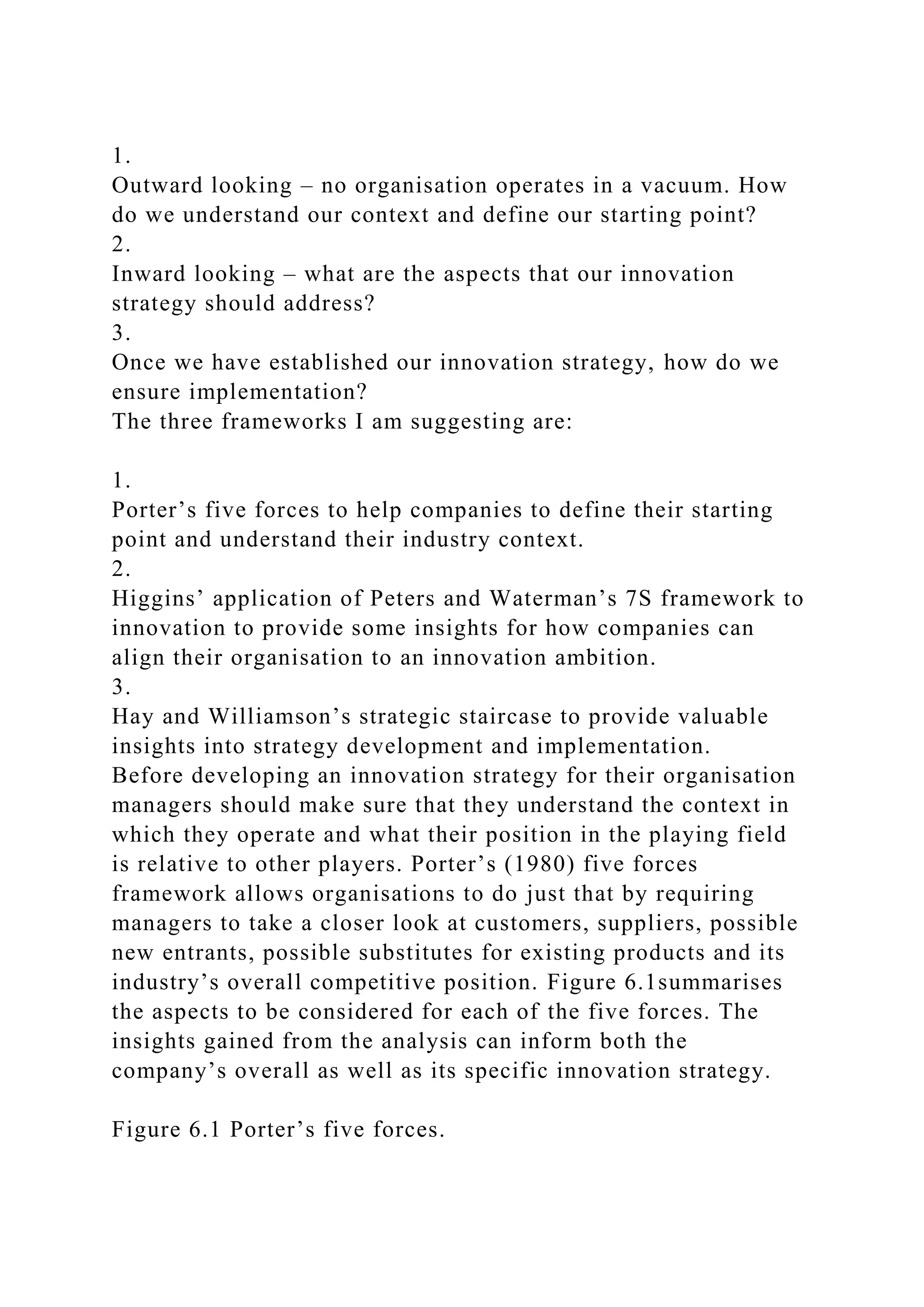 1.
Outward looking – no organisation operates in a vacuum. How
do we understand our context and define our starting point?
2.
Inward looking – what are the aspects that our innovation
strategy should address?
3.
Once we have established our innovation strategy, how do we
ensure implementation?
The three frameworks I am suggesting are:
1.
Porter’s five forces to help companies to define their starting
point and understand their industry context.
2.
Higgins’ application of Peters and Waterman’s 7S framework to
innovation to provide some insights for how companies can
align their organisation to an innovation ambition.
3.
Hay and Williamson’s strategic staircase to provide valuable
insights into strategy development and implementation.
Before developing an innovation strategy for their organisation
managers should make sure that they understand the context in
which they operate and what their position in the playing field
is relative to other players. Porter’s (1980) five forces
framework allows organisations to do just that by requiring
managers to take a closer look at customers, suppliers, possible
new entrants, possible substitutes for existing products and its
industry’s overall competitive position. Figure 6.1summarises
the aspects to be considered for each of the five forces. The
insights gained from the analysis can inform both the
company’s overall as well as its specific innovation strategy.
Figure 6.1 Porter’s five forces.
 