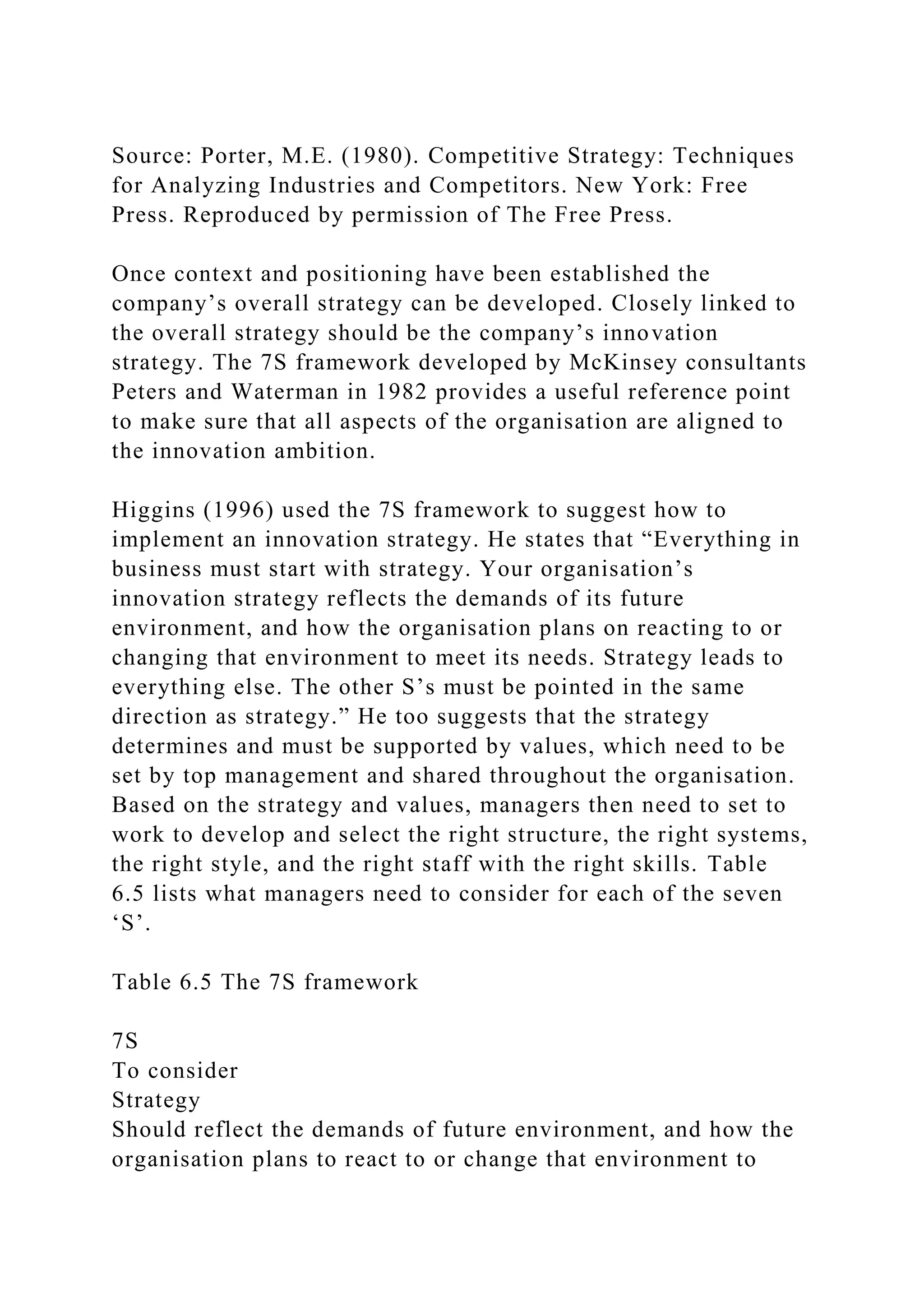 Source: Porter, M.E. (1980). Competitive Strategy: Techniques
for Analyzing Industries and Competitors. New York: Free
Press. Reproduced by permission of The Free Press.
Once context and positioning have been established the
company’s overall strategy can be developed. Closely linked to
the overall strategy should be the company’s innovation
strategy. The 7S framework developed by McKinsey consultants
Peters and Waterman in 1982 provides a useful reference point
to make sure that all aspects of the organisation are aligned to
the innovation ambition.
Higgins (1996) used the 7S framework to suggest how to
implement an innovation strategy. He states that “Everything in
business must start with strategy. Your organisation’s
innovation strategy reflects the demands of its future
environment, and how the organisation plans on reacting to or
changing that environment to meet its needs. Strategy leads to
everything else. The other S’s must be pointed in the same
direction as strategy.” He too suggests that the strategy
determines and must be supported by values, which need to be
set by top management and shared throughout the organisation.
Based on the strategy and values, managers then need to set to
work to develop and select the right structure, the right systems,
the right style, and the right staff with the right skills. Table
6.5 lists what managers need to consider for each of the seven
‘S’.
Table 6.5 The 7S framework
7S
To consider
Strategy
Should reflect the demands of future environment, and how the
organisation plans to react to or change that environment to
 