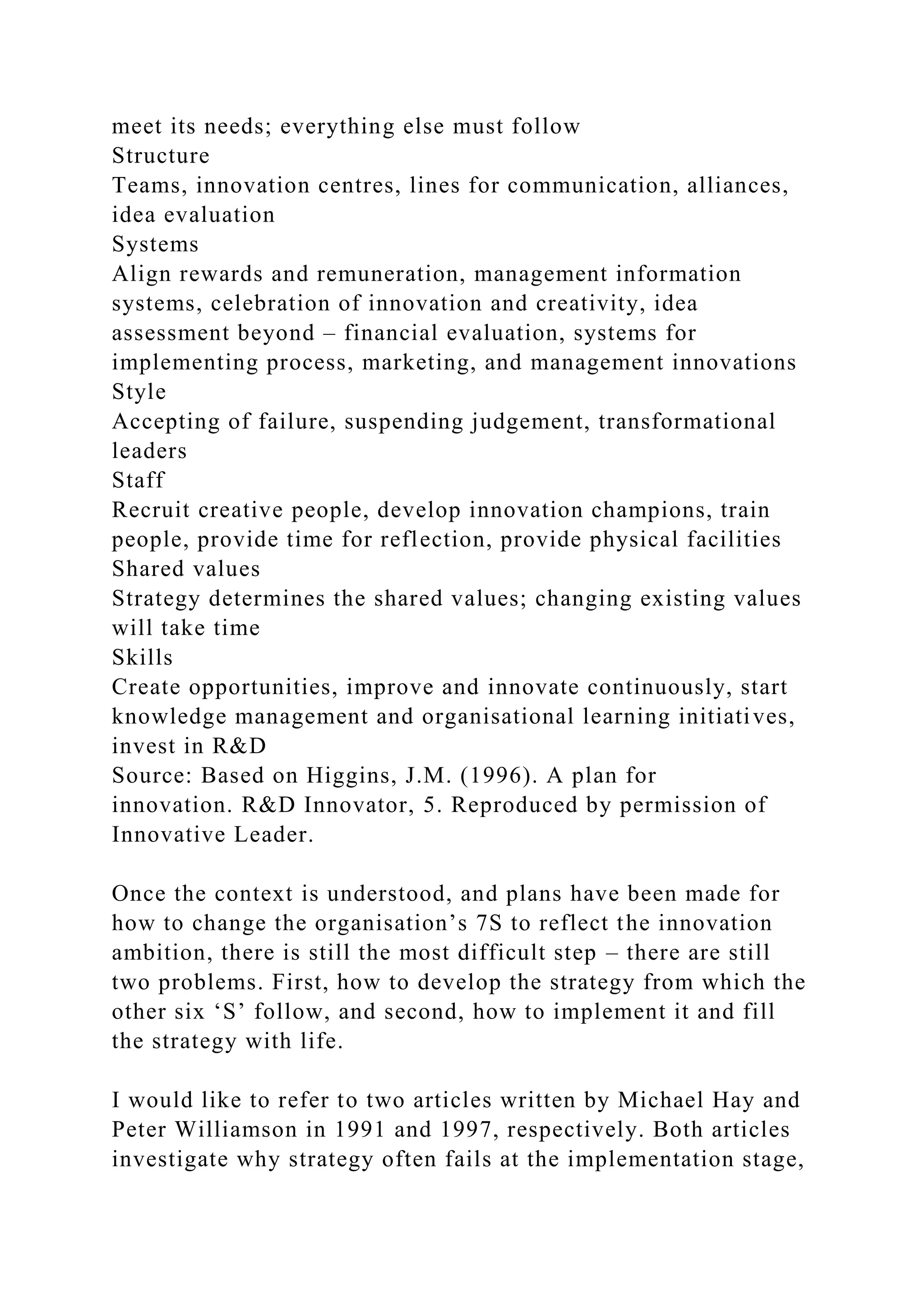 meet its needs; everything else must follow
Structure
Teams, innovation centres, lines for communication, alliances,
idea evaluation
Systems
Align rewards and remuneration, management information
systems, celebration of innovation and creativity, idea
assessment beyond – financial evaluation, systems for
implementing process, marketing, and management innovations
Style
Accepting of failure, suspending judgement, transformational
leaders
Staff
Recruit creative people, develop innovation champions, train
people, provide time for reflection, provide physical facilities
Shared values
Strategy determines the shared values; changing existing values
will take time
Skills
Create opportunities, improve and innovate continuously, start
knowledge management and organisational learning initiatives,
invest in R&D
Source: Based on Higgins, J.M. (1996). A plan for
innovation. R&D Innovator, 5. Reproduced by permission of
Innovative Leader.
Once the context is understood, and plans have been made for
how to change the organisation’s 7S to reflect the innovation
ambition, there is still the most difficult step – there are still
two problems. First, how to develop the strategy from which the
other six ‘S’ follow, and second, how to implement it and fill
the strategy with life.
I would like to refer to two articles written by Michael Hay and
Peter Williamson in 1991 and 1997, respectively. Both articles
investigate why strategy often fails at the implementation stage,
 