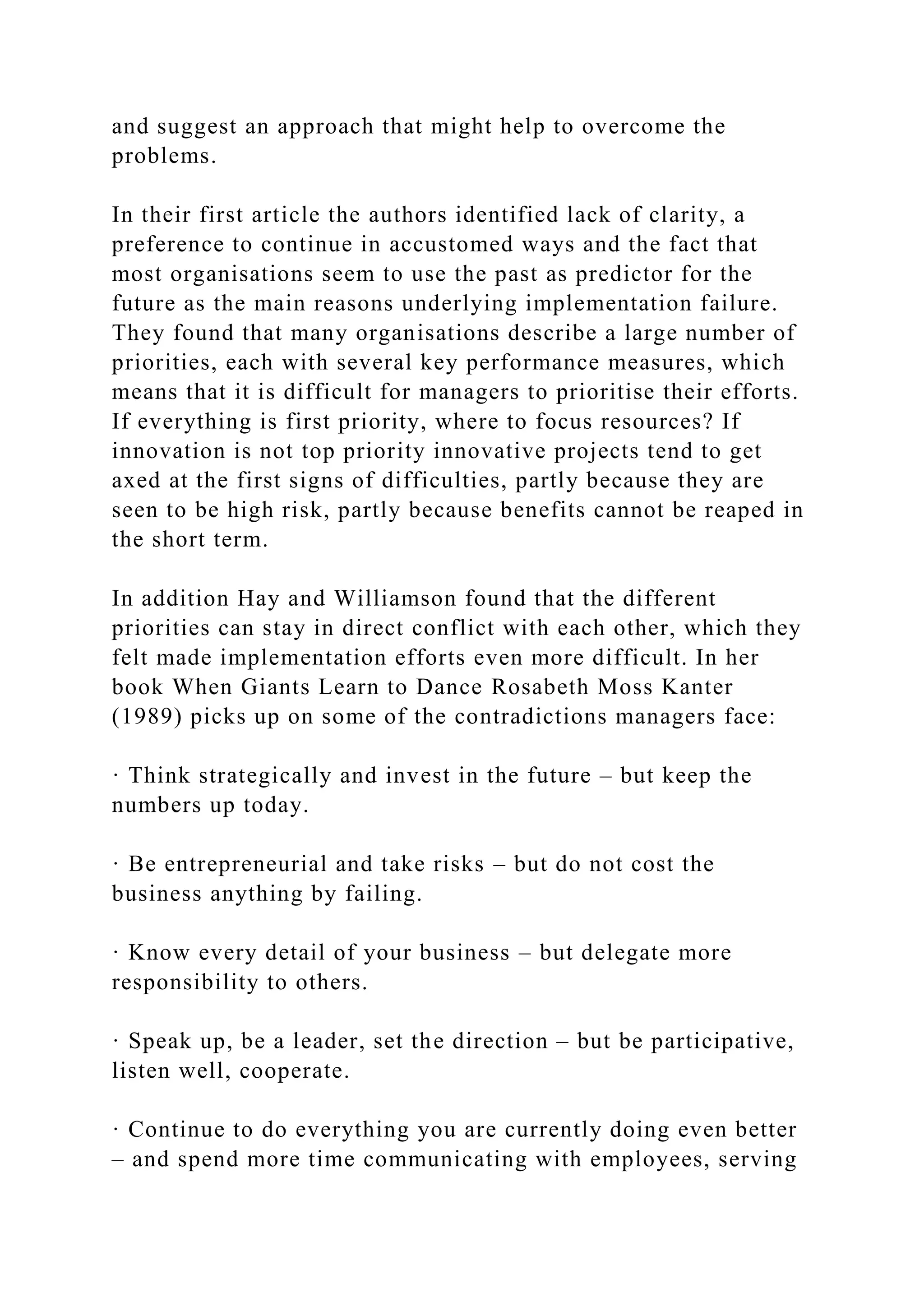 and suggest an approach that might help to overcome the
problems.
In their first article the authors identified lack of clarity, a
preference to continue in accustomed ways and the fact that
most organisations seem to use the past as predictor for the
future as the main reasons underlying implementation failure.
They found that many organisations describe a large number of
priorities, each with several key performance measures, which
means that it is difficult for managers to prioritise their efforts.
If everything is first priority, where to focus resources? If
innovation is not top priority innovative projects tend to get
axed at the first signs of difficulties, partly because they are
seen to be high risk, partly because benefits cannot be reaped in
the short term.
In addition Hay and Williamson found that the different
priorities can stay in direct conflict with each other, which they
felt made implementation efforts even more difficult. In her
book When Giants Learn to Dance Rosabeth Moss Kanter
(1989) picks up on some of the contradictions managers face:
· Think strategically and invest in the future – but keep the
numbers up today.
· Be entrepreneurial and take risks – but do not cost the
business anything by failing.
· Know every detail of your business – but delegate more
responsibility to others.
· Speak up, be a leader, set the direction – but be participative,
listen well, cooperate.
· Continue to do everything you are currently doing even better
– and spend more time communicating with employees, serving
 