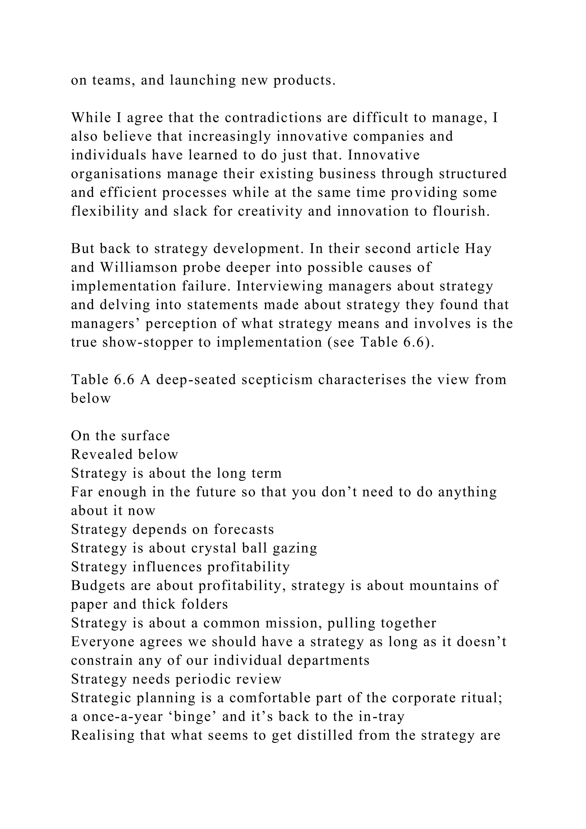 on teams, and launching new products.
While I agree that the contradictions are difficult to manage, I
also believe that increasingly innovative companies and
individuals have learned to do just that. Innovative
organisations manage their existing business through structured
and efficient processes while at the same time providing some
flexibility and slack for creativity and innovation to flourish.
But back to strategy development. In their second article Hay
and Williamson probe deeper into possible causes of
implementation failure. Interviewing managers about strategy
and delving into statements made about strategy they found that
managers’ perception of what strategy means and involves is the
true show-stopper to implementation (see Table 6.6).
Table 6.6 A deep-seated scepticism characterises the view from
below
On the surface
Revealed below
Strategy is about the long term
Far enough in the future so that you don’t need to do anything
about it now
Strategy depends on forecasts
Strategy is about crystal ball gazing
Strategy influences profitability
Budgets are about profitability, strategy is about mountains of
paper and thick folders
Strategy is about a common mission, pulling together
Everyone agrees we should have a strategy as long as it doesn’t
constrain any of our individual departments
Strategy needs periodic review
Strategic planning is a comfortable part of the corporate ritual;
a once-a-year ‘binge’ and it’s back to the in-tray
Realising that what seems to get distilled from the strategy are
 