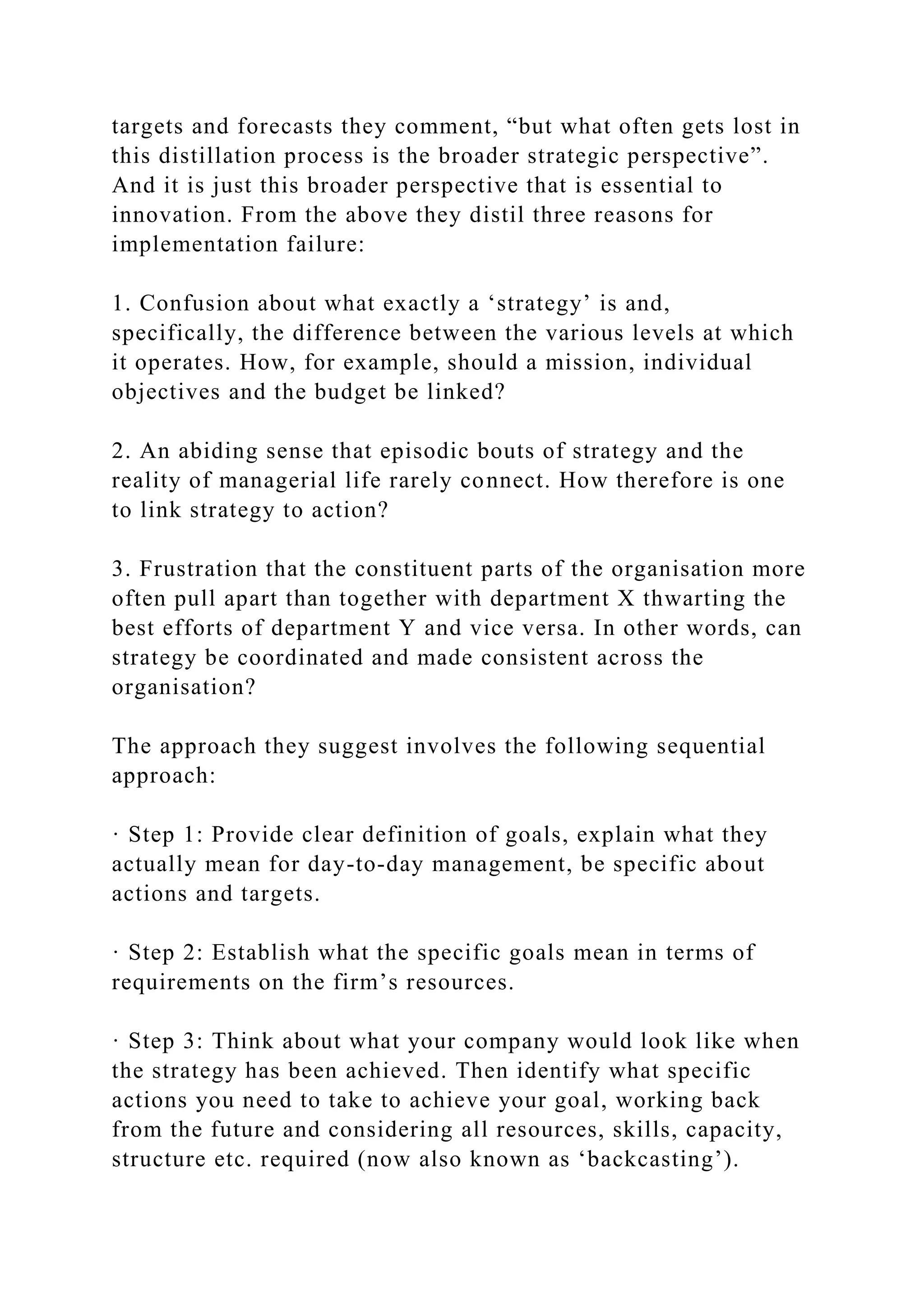 targets and forecasts they comment, “but what often gets lost in
this distillation process is the broader strategic perspective”.
And it is just this broader perspective that is essential to
innovation. From the above they distil three reasons for
implementation failure:
1. Confusion about what exactly a ‘strategy’ is and,
specifically, the difference between the various levels at which
it operates. How, for example, should a mission, individual
objectives and the budget be linked?
2. An abiding sense that episodic bouts of strategy and the
reality of managerial life rarely connect. How therefore is one
to link strategy to action?
3. Frustration that the constituent parts of the organisation more
often pull apart than together with department X thwarting the
best efforts of department Y and vice versa. In other words, can
strategy be coordinated and made consistent across the
organisation?
The approach they suggest involves the following sequential
approach:
· Step 1: Provide clear definition of goals, explain what they
actually mean for day-to-day management, be specific about
actions and targets.
· Step 2: Establish what the specific goals mean in terms of
requirements on the firm’s resources.
· Step 3: Think about what your company would look like when
the strategy has been achieved. Then identify what specific
actions you need to take to achieve your goal, working back
from the future and considering all resources, skills, capacity,
structure etc. required (now also known as ‘backcasting’).
 