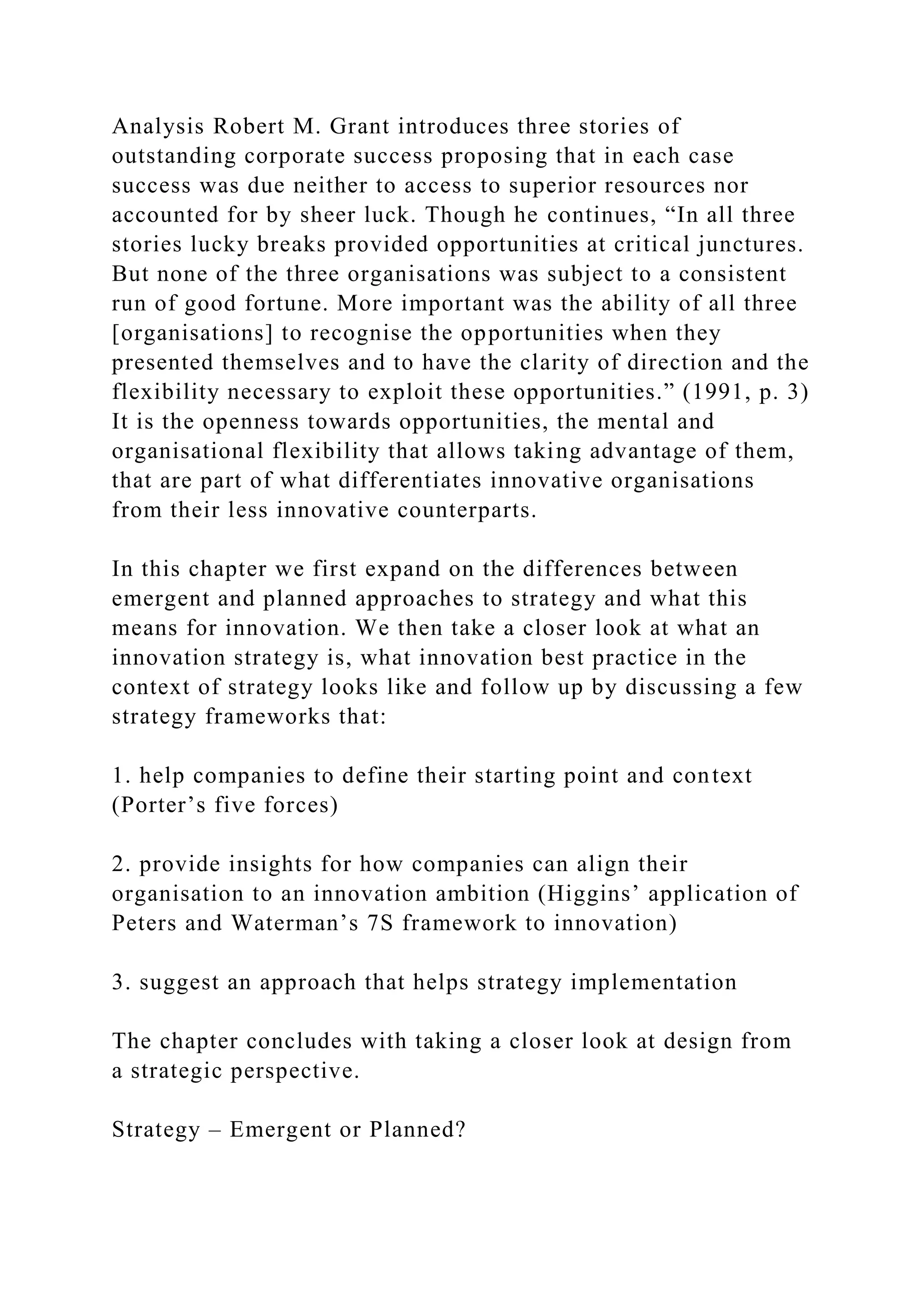 Analysis Robert M. Grant introduces three stories of
outstanding corporate success proposing that in each case
success was due neither to access to superior resources nor
accounted for by sheer luck. Though he continues, “In all three
stories lucky breaks provided opportunities at critical junctures.
But none of the three organisations was subject to a consistent
run of good fortune. More important was the ability of all three
[organisations] to recognise the opportunities when they
presented themselves and to have the clarity of direction and the
flexibility necessary to exploit these opportunities.” (1991, p. 3)
It is the openness towards opportunities, the mental and
organisational flexibility that allows taking advantage of them,
that are part of what differentiates innovative organisations
from their less innovative counterparts.
In this chapter we first expand on the differences between
emergent and planned approaches to strategy and what this
means for innovation. We then take a closer look at what an
innovation strategy is, what innovation best practice in the
context of strategy looks like and follow up by discussing a few
strategy frameworks that:
1. help companies to define their starting point and context
(Porter’s five forces)
2. provide insights for how companies can align their
organisation to an innovation ambition (Higgins’ application of
Peters and Waterman’s 7S framework to innovation)
3. suggest an approach that helps strategy implementation
The chapter concludes with taking a closer look at design from
a strategic perspective.
Strategy – Emergent or Planned?
 