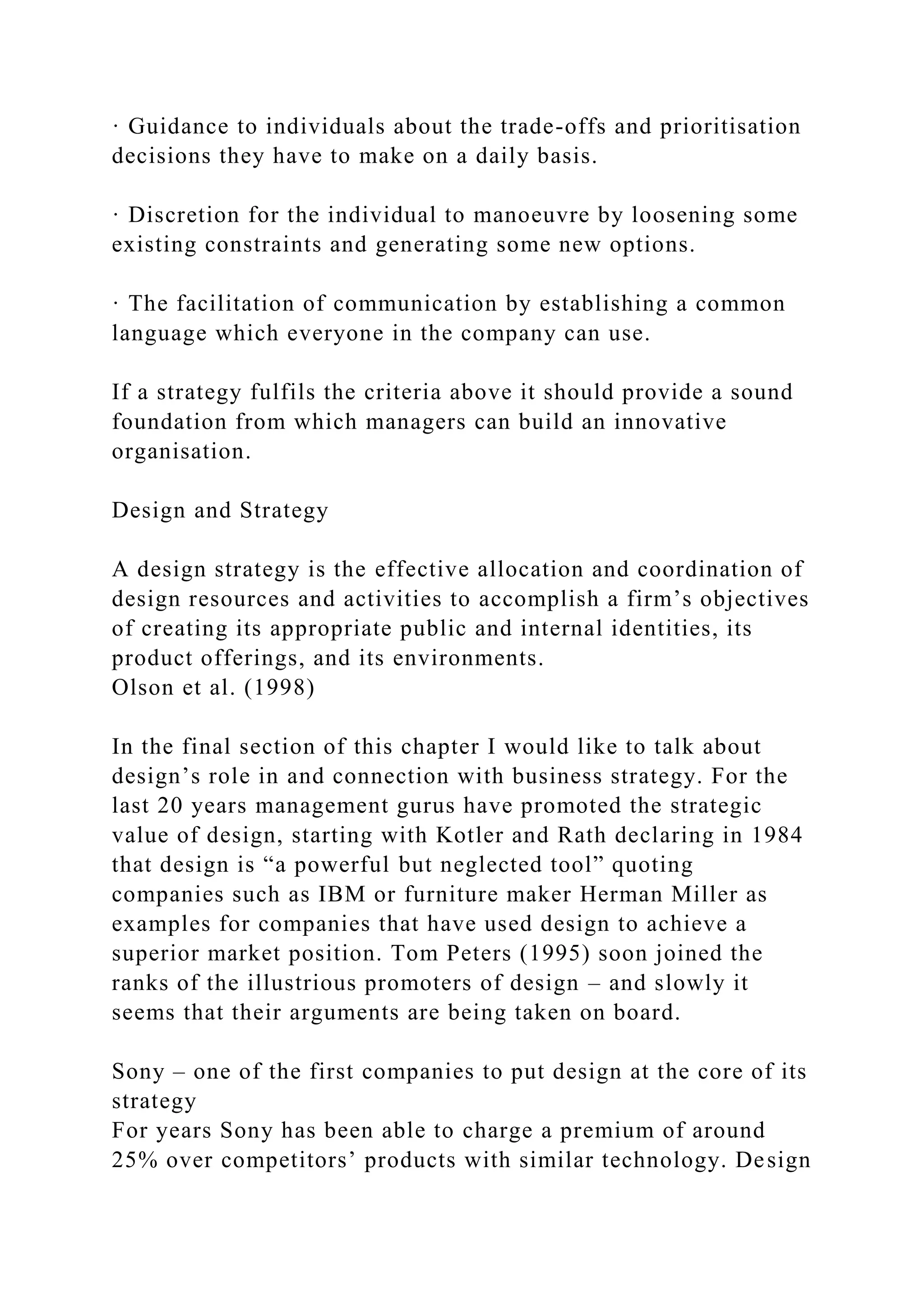 · Guidance to individuals about the trade-offs and prioritisation
decisions they have to make on a daily basis.
· Discretion for the individual to manoeuvre by loosening some
existing constraints and generating some new options.
· The facilitation of communication by establishing a common
language which everyone in the company can use.
If a strategy fulfils the criteria above it should provide a sound
foundation from which managers can build an innovative
organisation.
Design and Strategy
A design strategy is the effective allocation and coordination of
design resources and activities to accomplish a firm’s objectives
of creating its appropriate public and internal identities, its
product offerings, and its environments.
Olson et al. (1998)
In the final section of this chapter I would like to talk about
design’s role in and connection with business strategy. For the
last 20 years management gurus have promoted the strategic
value of design, starting with Kotler and Rath declaring in 1984
that design is “a powerful but neglected tool” quoting
companies such as IBM or furniture maker Herman Miller as
examples for companies that have used design to achieve a
superior market position. Tom Peters (1995) soon joined the
ranks of the illustrious promoters of design – and slowly it
seems that their arguments are being taken on board.
Sony – one of the first companies to put design at the core of its
strategy
For years Sony has been able to charge a premium of around
25% over competitors’ products with similar technology. Design
 