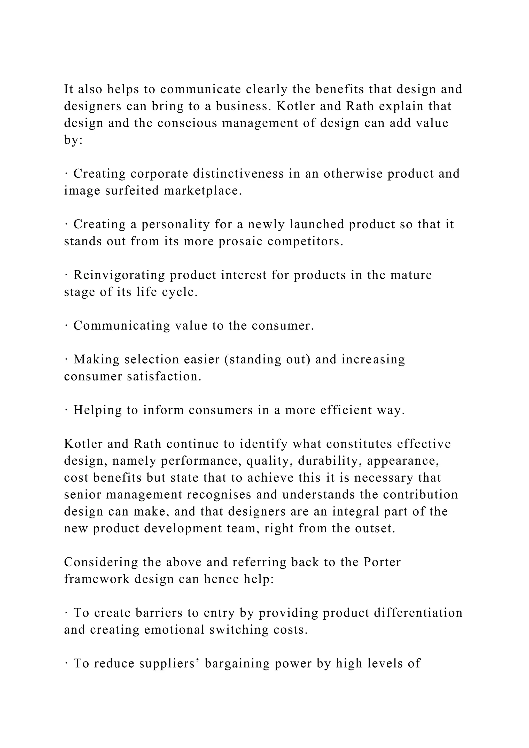 It also helps to communicate clearly the benefits that design and
designers can bring to a business. Kotler and Rath explain that
design and the conscious management of design can add value
by:
· Creating corporate distinctiveness in an otherwise product and
image surfeited marketplace.
· Creating a personality for a newly launched product so that it
stands out from its more prosaic competitors.
· Reinvigorating product interest for products in the mature
stage of its life cycle.
· Communicating value to the consumer.
· Making selection easier (standing out) and increasing
consumer satisfaction.
· Helping to inform consumers in a more efficient way.
Kotler and Rath continue to identify what constitutes effective
design, namely performance, quality, durability, appearance,
cost benefits but state that to achieve this it is necessary that
senior management recognises and understands the contribution
design can make, and that designers are an integral part of the
new product development team, right from the outset.
Considering the above and referring back to the Porter
framework design can hence help:
· To create barriers to entry by providing product differentiation
and creating emotional switching costs.
· To reduce suppliers’ bargaining power by high levels of
 