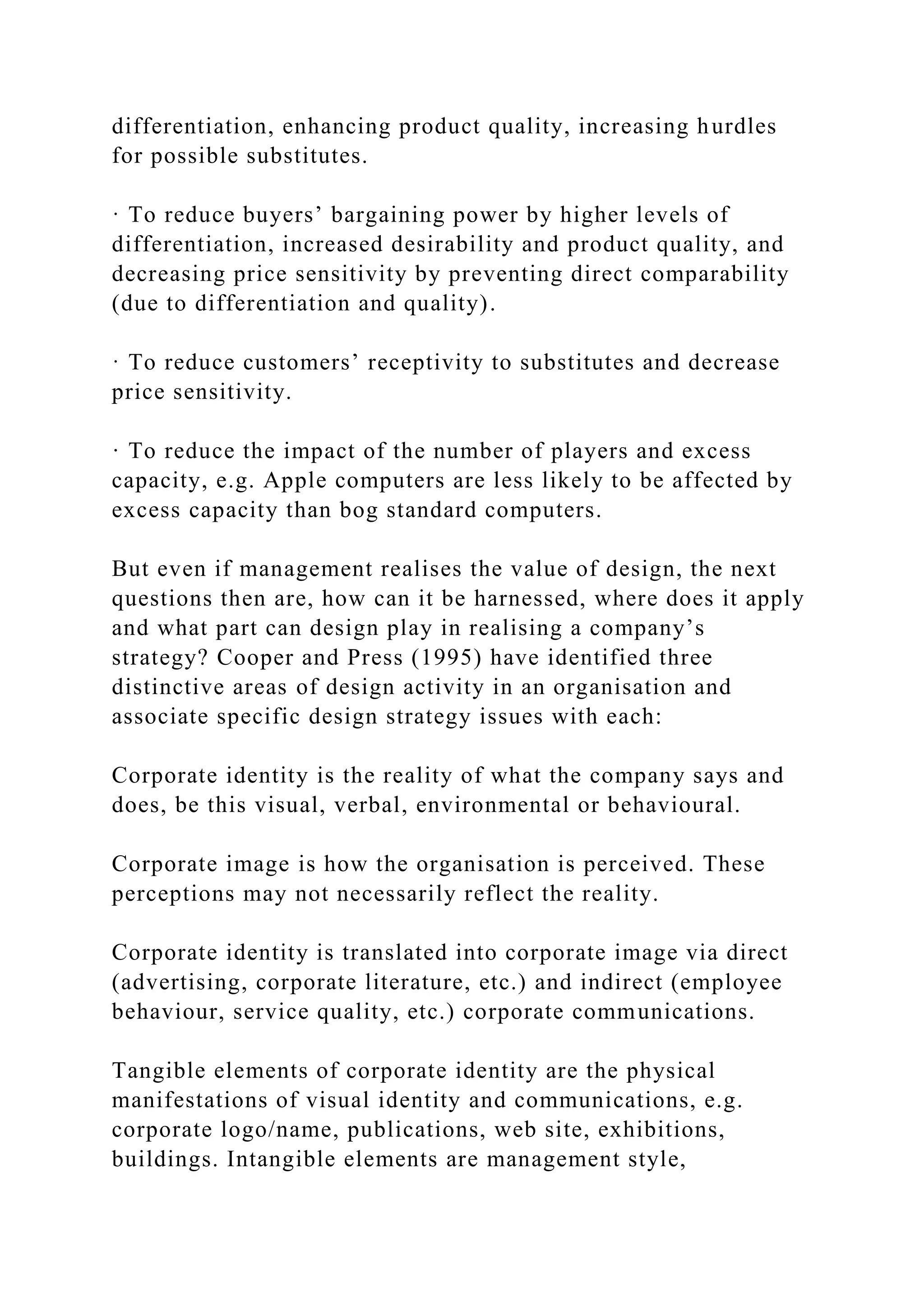differentiation, enhancing product quality, increasing hurdles
for possible substitutes.
· To reduce buyers’ bargaining power by higher levels of
differentiation, increased desirability and product quality, and
decreasing price sensitivity by preventing direct comparability
(due to differentiation and quality).
· To reduce customers’ receptivity to substitutes and decrease
price sensitivity.
· To reduce the impact of the number of players and excess
capacity, e.g. Apple computers are less likely to be affected by
excess capacity than bog standard computers.
But even if management realises the value of design, the next
questions then are, how can it be harnessed, where does it apply
and what part can design play in realising a company’s
strategy? Cooper and Press (1995) have identified three
distinctive areas of design activity in an organisation and
associate specific design strategy issues with each:
Corporate identity is the reality of what the company says and
does, be this visual, verbal, environmental or behavioural.
Corporate image is how the organisation is perceived. These
perceptions may not necessarily reflect the reality.
Corporate identity is translated into corporate image via direct
(advertising, corporate literature, etc.) and indirect (employee
behaviour, service quality, etc.) corporate communications.
Tangible elements of corporate identity are the physical
manifestations of visual identity and communications, e.g.
corporate logo/name, publications, web site, exhibitions,
buildings. Intangible elements are management style,
 