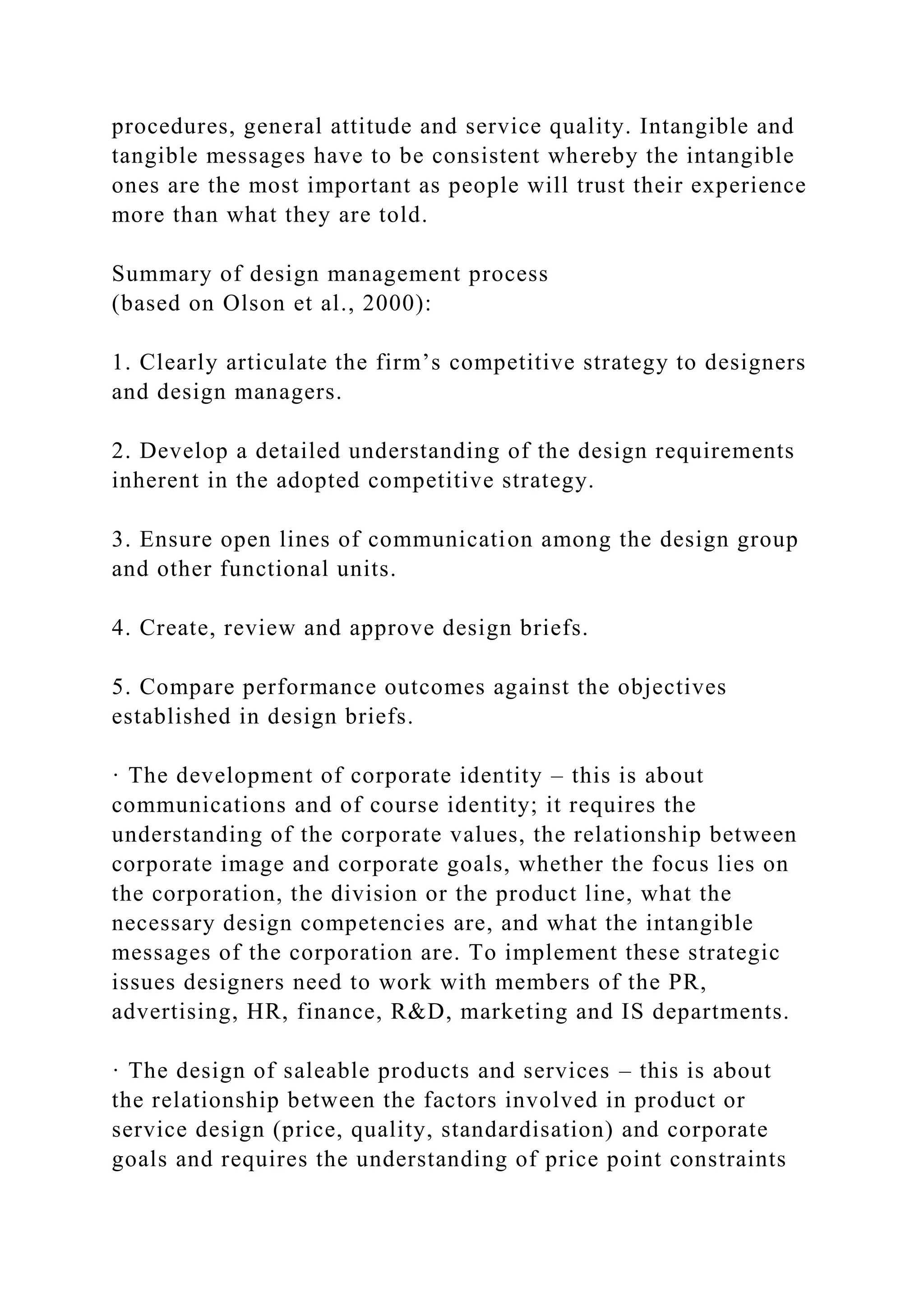 procedures, general attitude and service quality. Intangible and
tangible messages have to be consistent whereby the intangible
ones are the most important as people will trust their experience
more than what they are told.
Summary of design management process
(based on Olson et al., 2000):
1. Clearly articulate the firm’s competitive strategy to designers
and design managers.
2. Develop a detailed understanding of the design requirements
inherent in the adopted competitive strategy.
3. Ensure open lines of communication among the design group
and other functional units.
4. Create, review and approve design briefs.
5. Compare performance outcomes against the objectives
established in design briefs.
· The development of corporate identity – this is about
communications and of course identity; it requires the
understanding of the corporate values, the relationship between
corporate image and corporate goals, whether the focus lies on
the corporation, the division or the product line, what the
necessary design competencies are, and what the intangible
messages of the corporation are. To implement these strategic
issues designers need to work with members of the PR,
advertising, HR, finance, R&D, marketing and IS departments.
· The design of saleable products and services – this is about
the relationship between the factors involved in product or
service design (price, quality, standardisation) and corporate
goals and requires the understanding of price point constraints
 