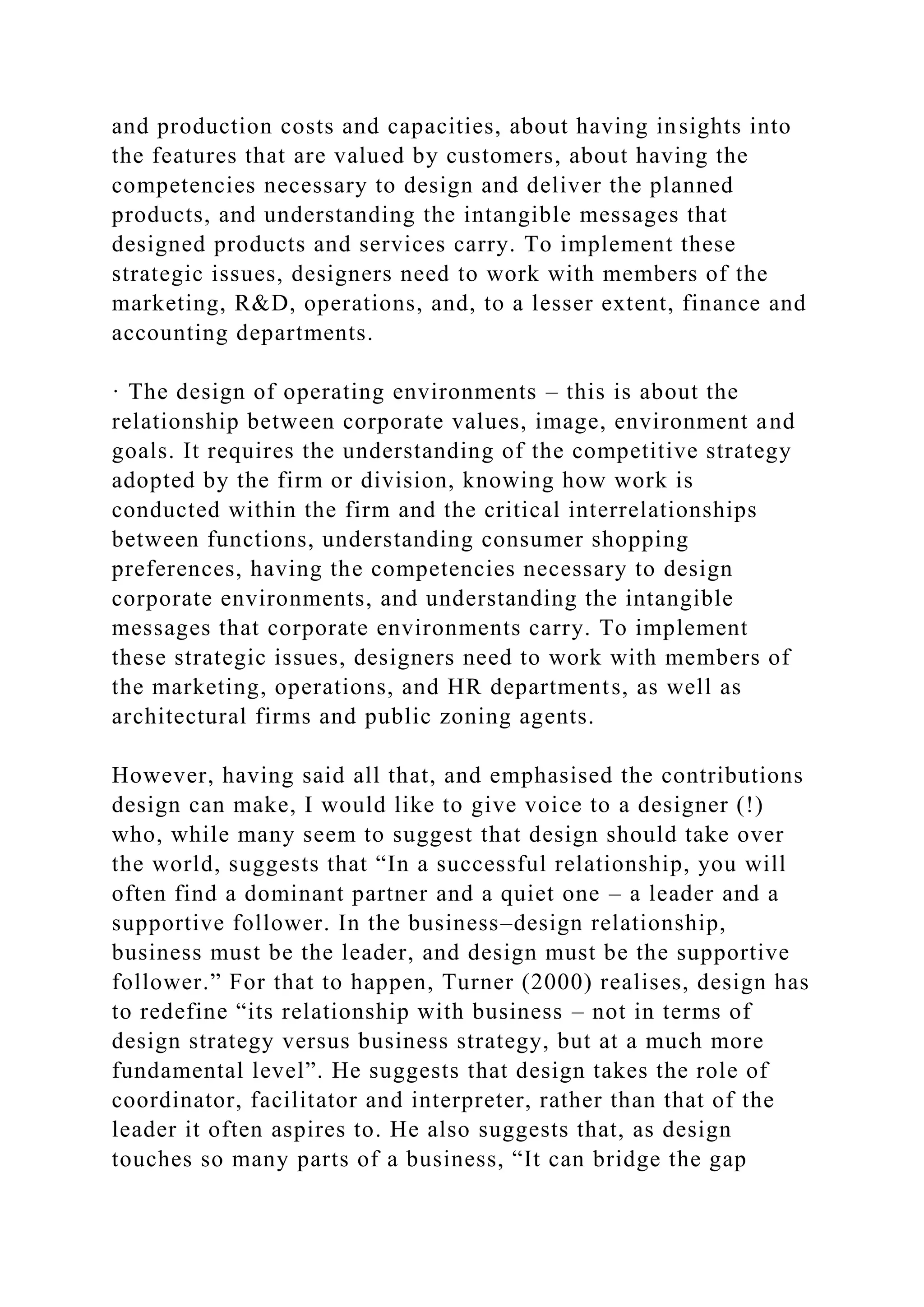 and production costs and capacities, about having insights into
the features that are valued by customers, about having the
competencies necessary to design and deliver the planned
products, and understanding the intangible messages that
designed products and services carry. To implement these
strategic issues, designers need to work with members of the
marketing, R&D, operations, and, to a lesser extent, finance and
accounting departments.
· The design of operating environments – this is about the
relationship between corporate values, image, environment and
goals. It requires the understanding of the competitive strategy
adopted by the firm or division, knowing how work is
conducted within the firm and the critical interrelationships
between functions, understanding consumer shopping
preferences, having the competencies necessary to design
corporate environments, and understanding the intangible
messages that corporate environments carry. To implement
these strategic issues, designers need to work with members of
the marketing, operations, and HR departments, as well as
architectural firms and public zoning agents.
However, having said all that, and emphasised the contributions
design can make, I would like to give voice to a designer (!)
who, while many seem to suggest that design should take over
the world, suggests that “In a successful relationship, you will
often find a dominant partner and a quiet one – a leader and a
supportive follower. In the business–design relationship,
business must be the leader, and design must be the supportive
follower.” For that to happen, Turner (2000) realises, design has
to redefine “its relationship with business – not in terms of
design strategy versus business strategy, but at a much more
fundamental level”. He suggests that design takes the role of
coordinator, facilitator and interpreter, rather than that of the
leader it often aspires to. He also suggests that, as design
touches so many parts of a business, “It can bridge the gap
 