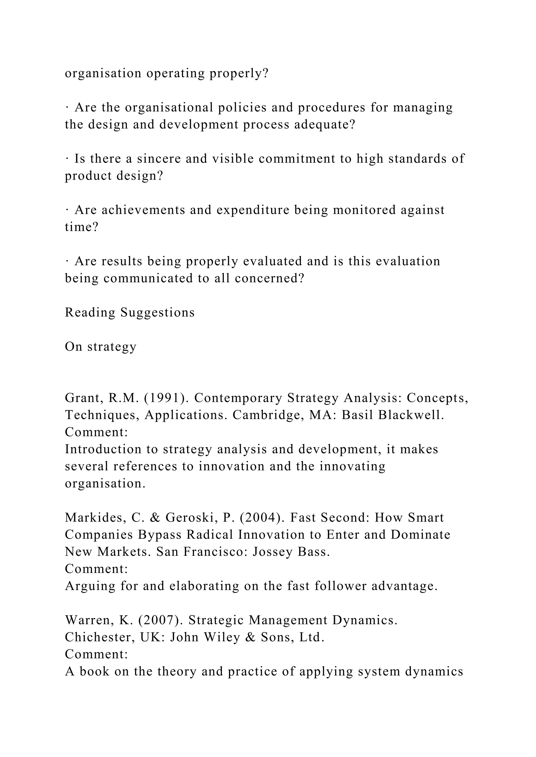 organisation operating properly?
· Are the organisational policies and procedures for managing
the design and development process adequate?
· Is there a sincere and visible commitment to high standards of
product design?
· Are achievements and expenditure being monitored against
time?
· Are results being properly evaluated and is this evaluation
being communicated to all concerned?
Reading Suggestions
On strategy
Grant, R.M. (1991). Contemporary Strategy Analysis: Concepts,
Techniques, Applications. Cambridge, MA: Basil Blackwell.
Comment:
Introduction to strategy analysis and development, it makes
several references to innovation and the innovating
organisation.
Markides, C. & Geroski, P. (2004). Fast Second: How Smart
Companies Bypass Radical Innovation to Enter and Dominate
New Markets. San Francisco: Jossey Bass.
Comment:
Arguing for and elaborating on the fast follower advantage.
Warren, K. (2007). Strategic Management Dynamics.
Chichester, UK: John Wiley & Sons, Ltd.
Comment:
A book on the theory and practice of applying system dynamics
 