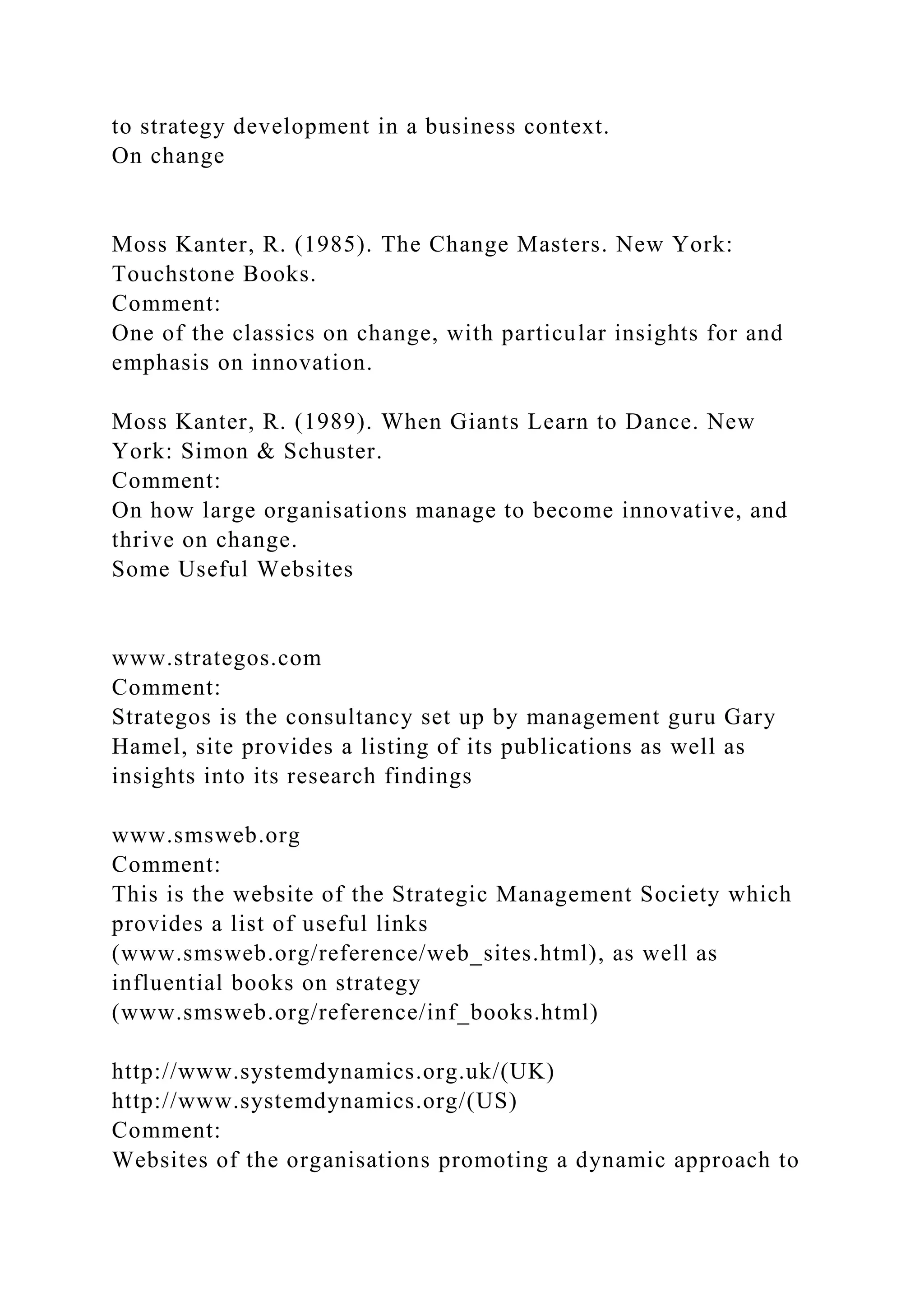to strategy development in a business context.
On change
Moss Kanter, R. (1985). The Change Masters. New York:
Touchstone Books.
Comment:
One of the classics on change, with particular insights for and
emphasis on innovation.
Moss Kanter, R. (1989). When Giants Learn to Dance. New
York: Simon & Schuster.
Comment:
On how large organisations manage to become innovative, and
thrive on change.
Some Useful Websites
www.strategos.com
Comment:
Strategos is the consultancy set up by management guru Gary
Hamel, site provides a listing of its publications as well as
insights into its research findings
www.smsweb.org
Comment:
This is the website of the Strategic Management Society which
provides a list of useful links
(www.smsweb.org/reference/web_sites.html), as well as
influential books on strategy
(www.smsweb.org/reference/inf_books.html)
http://www.systemdynamics.org.uk/(UK)
http://www.systemdynamics.org/(US)
Comment:
Websites of the organisations promoting a dynamic approach to
 