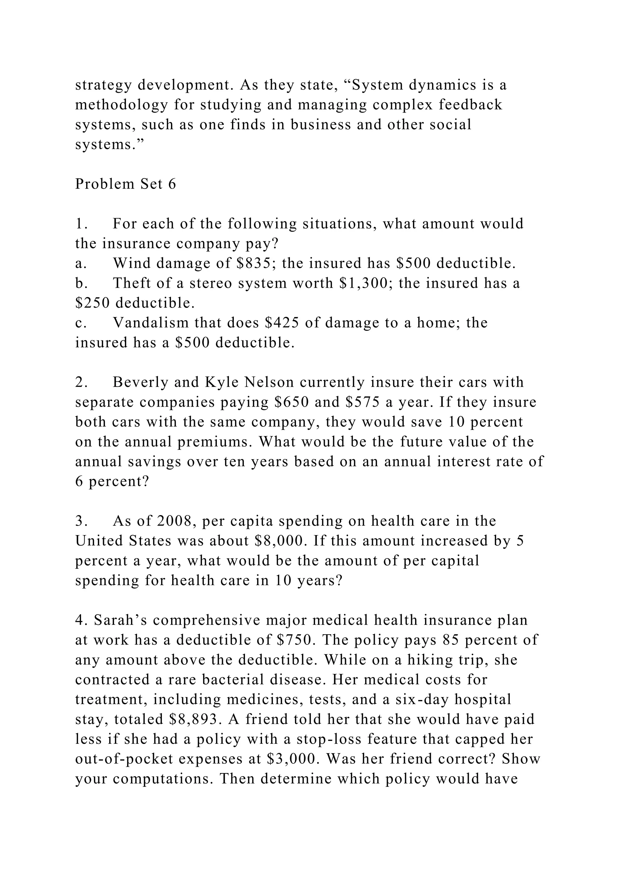 strategy development. As they state, “System dynamics is a
methodology for studying and managing complex feedback
systems, such as one finds in business and other social
systems.”
Problem Set 6
1. For each of the following situations, what amount would
the insurance company pay?
a. Wind damage of $835; the insured has $500 deductible.
b. Theft of a stereo system worth $1,300; the insured has a
$250 deductible.
c. Vandalism that does $425 of damage to a home; the
insured has a $500 deductible.
2. Beverly and Kyle Nelson currently insure their cars with
separate companies paying $650 and $575 a year. If they insure
both cars with the same company, they would save 10 percent
on the annual premiums. What would be the future value of the
annual savings over ten years based on an annual interest rate of
6 percent?
3. As of 2008, per capita spending on health care in the
United States was about $8,000. If this amount increased by 5
percent a year, what would be the amount of per capital
spending for health care in 10 years?
4. Sarah’s comprehensive major medical health insurance plan
at work has a deductible of $750. The policy pays 85 percent of
any amount above the deductible. While on a hiking trip, she
contracted a rare bacterial disease. Her medical costs for
treatment, including medicines, tests, and a six-day hospital
stay, totaled $8,893. A friend told her that she would have paid
less if she had a policy with a stop-loss feature that capped her
out-of-pocket expenses at $3,000. Was her friend correct? Show
your computations. Then determine which policy would have
 