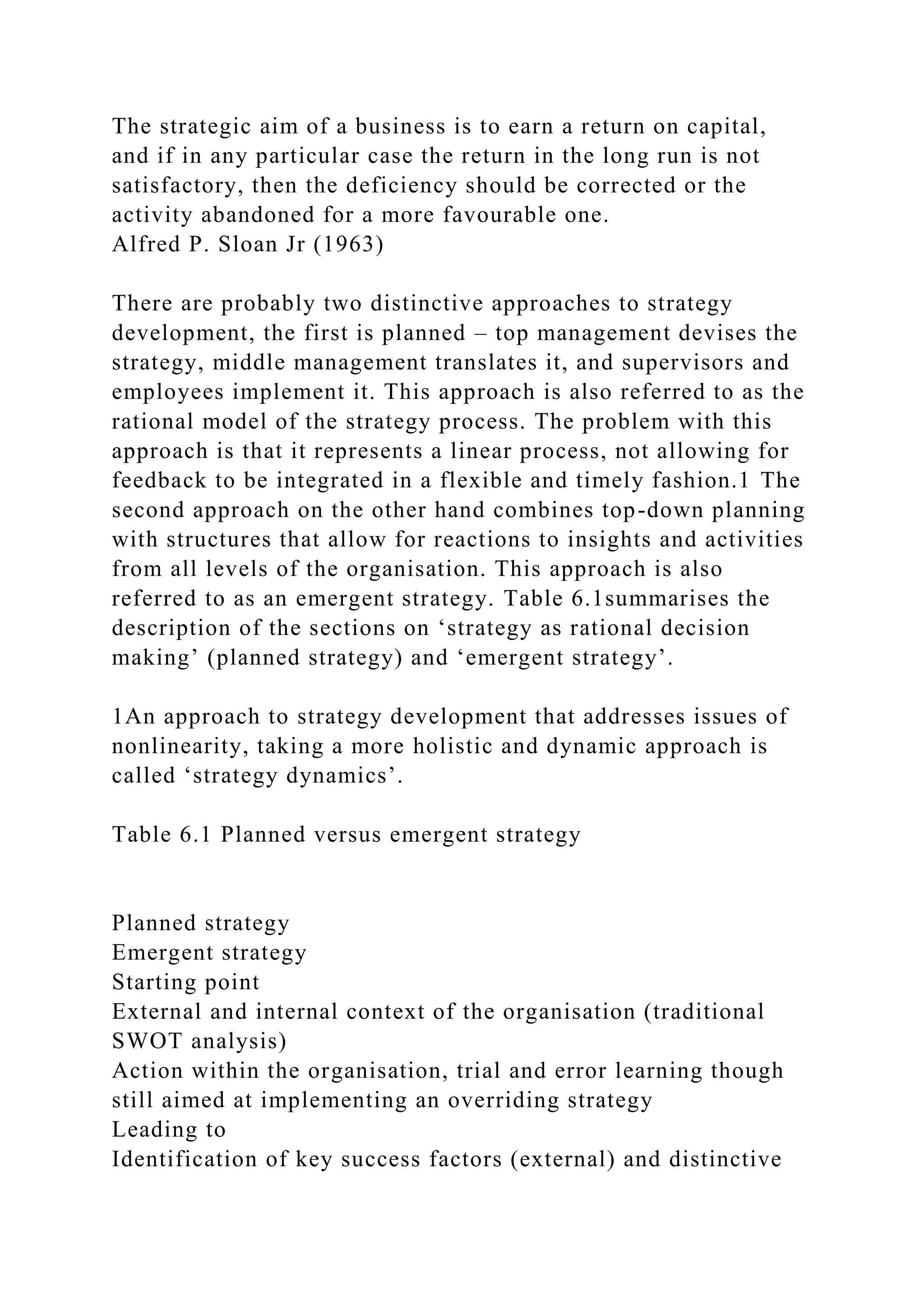 The strategic aim of a business is to earn a return on capital,
and if in any particular case the return in the long run is not
satisfactory, then the deficiency should be corrected or the
activity abandoned for a more favourable one.
Alfred P. Sloan Jr (1963)
There are probably two distinctive approaches to strategy
development, the first is planned – top management devises the
strategy, middle management translates it, and supervisors and
employees implement it. This approach is also referred to as the
rational model of the strategy process. The problem with this
approach is that it represents a linear process, not allowing for
feedback to be integrated in a flexible and timely fashion.1 The
second approach on the other hand combines top-down planning
with structures that allow for reactions to insights and activities
from all levels of the organisation. This approach is also
referred to as an emergent strategy. Table 6.1summarises the
description of the sections on ‘strategy as rational decision
making’ (planned strategy) and ‘emergent strategy’.
1An approach to strategy development that addresses issues of
nonlinearity, taking a more holistic and dynamic approach is
called ‘strategy dynamics’.
Table 6.1 Planned versus emergent strategy
Planned strategy
Emergent strategy
Starting point
External and internal context of the organisation (traditional
SWOT analysis)
Action within the organisation, trial and error learning though
still aimed at implementing an overriding strategy
Leading to
Identification of key success factors (external) and distinctive
 
