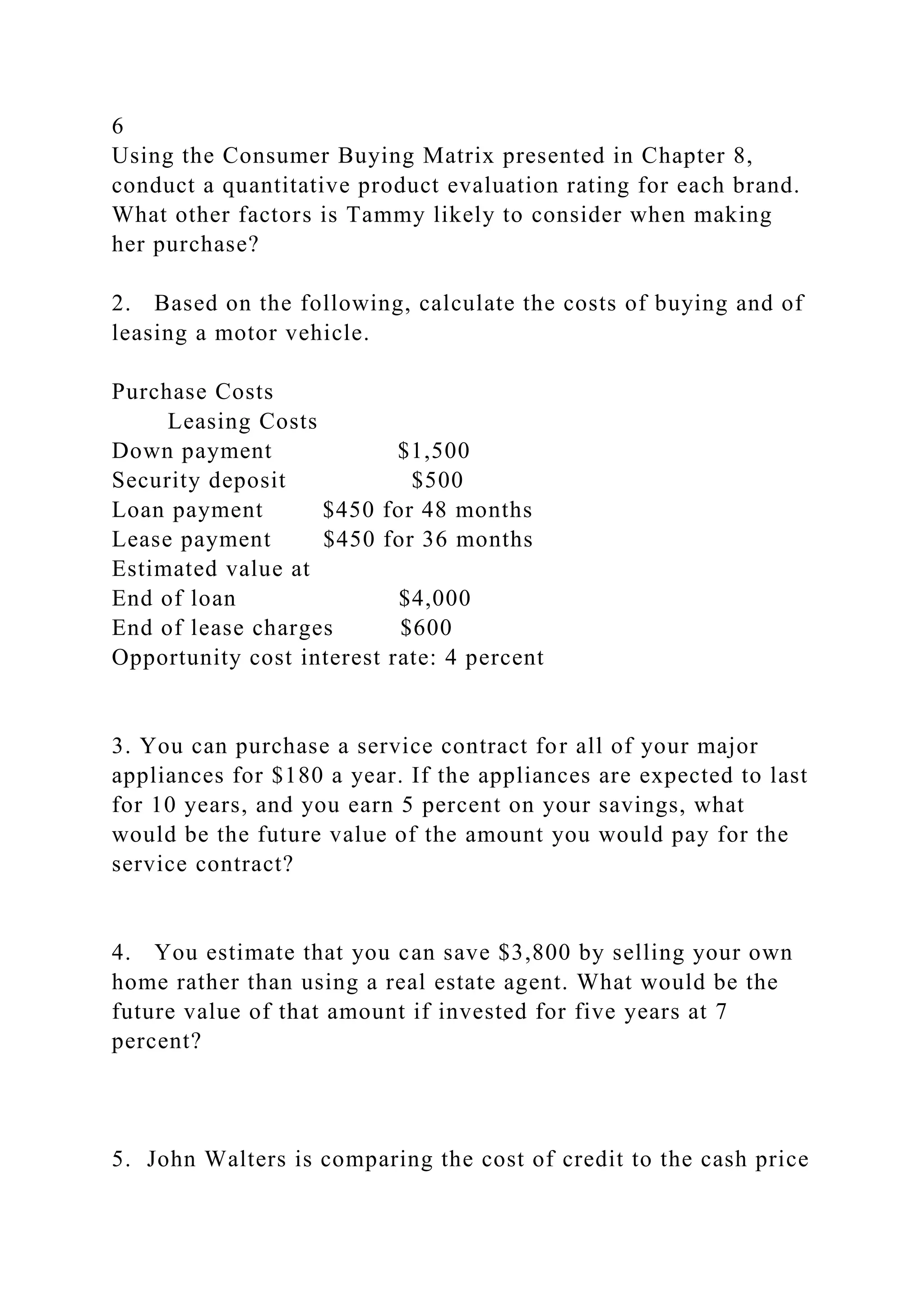 6
Using the Consumer Buying Matrix presented in Chapter 8,
conduct a quantitative product evaluation rating for each brand.
What other factors is Tammy likely to consider when making
her purchase?
2. Based on the following, calculate the costs of buying and of
leasing a motor vehicle.
Purchase Costs
Leasing Costs
Down payment $1,500
Security deposit $500
Loan payment $450 for 48 months
Lease payment $450 for 36 months
Estimated value at
End of loan $4,000
End of lease charges $600
Opportunity cost interest rate: 4 percent
3. You can purchase a service contract for all of your major
appliances for $180 a year. If the appliances are expected to last
for 10 years, and you earn 5 percent on your savings, what
would be the future value of the amount you would pay for the
service contract?
4. You estimate that you can save $3,800 by selling your own
home rather than using a real estate agent. What would be the
future value of that amount if invested for five years at 7
percent?
5. John Walters is comparing the cost of credit to the cash price
 