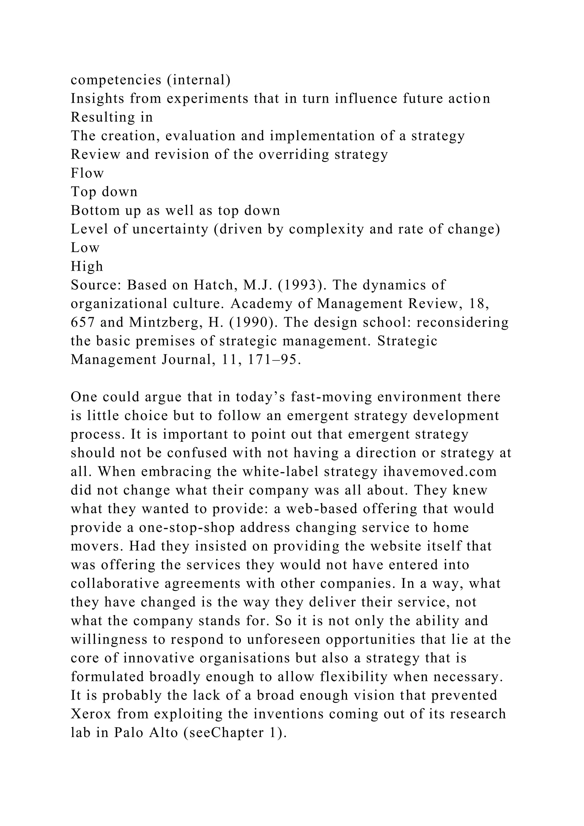 competencies (internal)
Insights from experiments that in turn influence future action
Resulting in
The creation, evaluation and implementation of a strategy
Review and revision of the overriding strategy
Flow
Top down
Bottom up as well as top down
Level of uncertainty (driven by complexity and rate of change)
Low
High
Source: Based on Hatch, M.J. (1993). The dynamics of
organizational culture. Academy of Management Review, 18,
657 and Mintzberg, H. (1990). The design school: reconsidering
the basic premises of strategic management. Strategic
Management Journal, 11, 171–95.
One could argue that in today’s fast-moving environment there
is little choice but to follow an emergent strategy development
process. It is important to point out that emergent strategy
should not be confused with not having a direction or strategy at
all. When embracing the white-label strategy ihavemoved.com
did not change what their company was all about. They knew
what they wanted to provide: a web-based offering that would
provide a one-stop-shop address changing service to home
movers. Had they insisted on providing the website itself that
was offering the services they would not have entered into
collaborative agreements with other companies. In a way, what
they have changed is the way they deliver their service, not
what the company stands for. So it is not only the ability and
willingness to respond to unforeseen opportunities that lie at the
core of innovative organisations but also a strategy that is
formulated broadly enough to allow flexibility when necessary.
It is probably the lack of a broad enough vision that prevented
Xerox from exploiting the inventions coming out of its research
lab in Palo Alto (seeChapter 1).
 