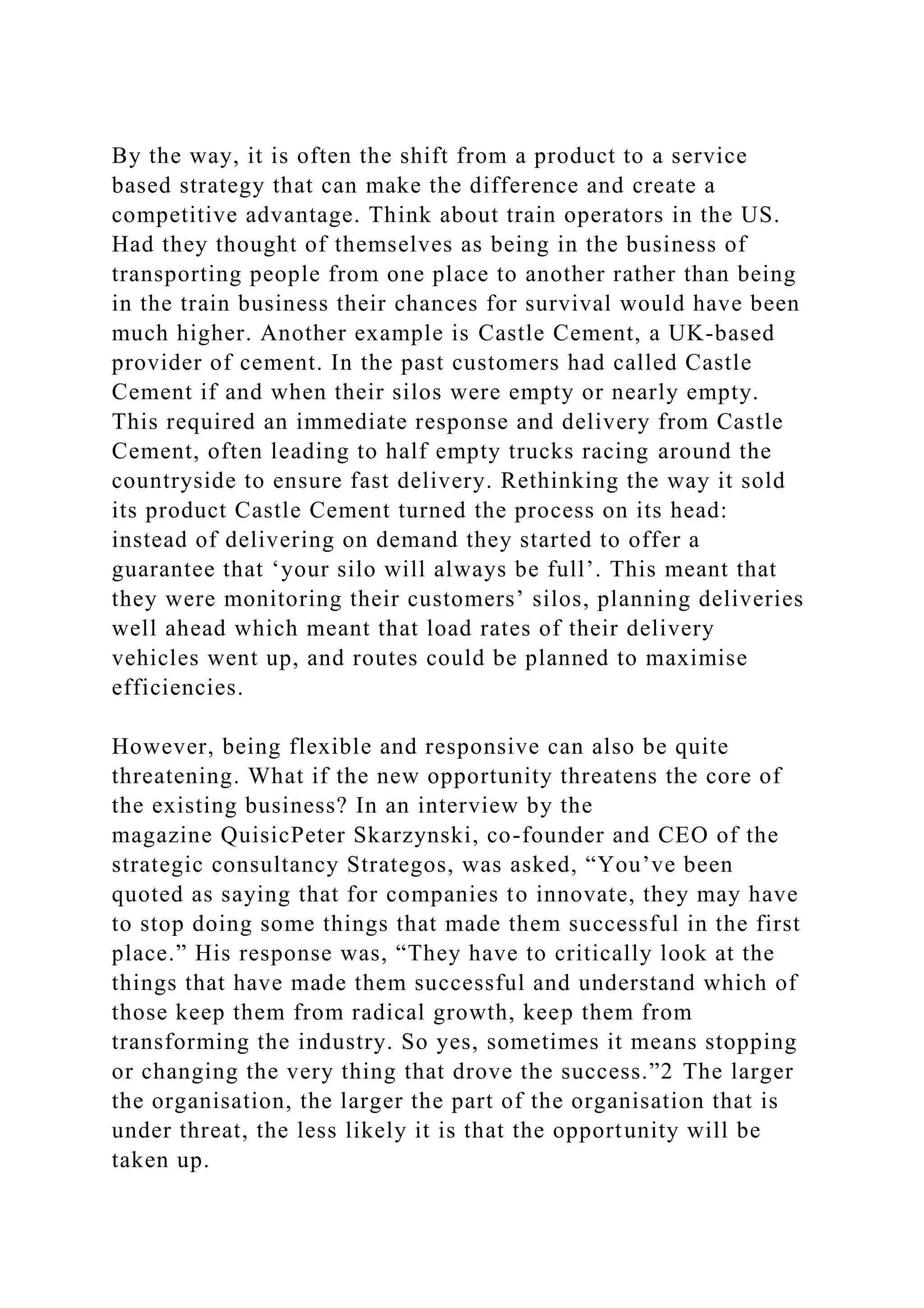 By the way, it is often the shift from a product to a service
based strategy that can make the difference and create a
competitive advantage. Think about train operators in the US.
Had they thought of themselves as being in the business of
transporting people from one place to another rather than being
in the train business their chances for survival would have been
much higher. Another example is Castle Cement, a UK-based
provider of cement. In the past customers had called Castle
Cement if and when their silos were empty or nearly empty.
This required an immediate response and delivery from Castle
Cement, often leading to half empty trucks racing around the
countryside to ensure fast delivery. Rethinking the way it sold
its product Castle Cement turned the process on its head:
instead of delivering on demand they started to offer a
guarantee that ‘your silo will always be full’. This meant that
they were monitoring their customers’ silos, planning deliveries
well ahead which meant that load rates of their delivery
vehicles went up, and routes could be planned to maximise
efficiencies.
However, being flexible and responsive can also be quite
threatening. What if the new opportunity threatens the core of
the existing business? In an interview by the
magazine QuisicPeter Skarzynski, co-founder and CEO of the
strategic consultancy Strategos, was asked, “You’ve been
quoted as saying that for companies to innovate, they may have
to stop doing some things that made them successful in the first
place.” His response was, “They have to critically look at the
things that have made them successful and understand which of
those keep them from radical growth, keep them from
transforming the industry. So yes, sometimes it means stopping
or changing the very thing that drove the success.”2 The larger
the organisation, the larger the part of the organisation that is
under threat, the less likely it is that the opportunity will be
taken up.
 