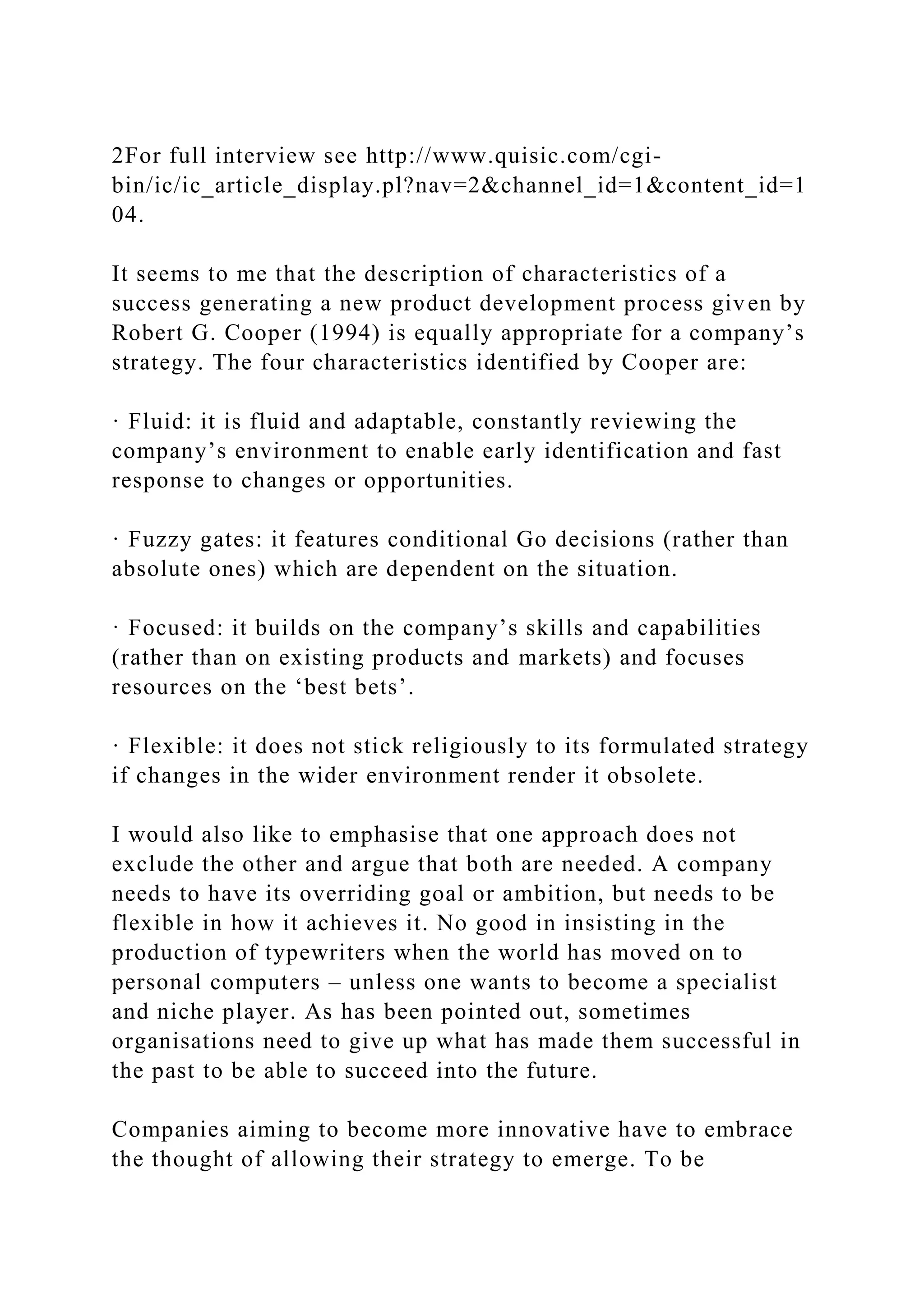 2For full interview see http://www.quisic.com/cgi-
bin/ic/ic_article_display.pl?nav=2&channel_id=1&content_id=1
04.
It seems to me that the description of characteristics of a
success generating a new product development process given by
Robert G. Cooper (1994) is equally appropriate for a company’s
strategy. The four characteristics identified by Cooper are:
· Fluid: it is fluid and adaptable, constantly reviewing the
company’s environment to enable early identification and fast
response to changes or opportunities.
· Fuzzy gates: it features conditional Go decisions (rather than
absolute ones) which are dependent on the situation.
· Focused: it builds on the company’s skills and capabilities
(rather than on existing products and markets) and focuses
resources on the ‘best bets’.
· Flexible: it does not stick religiously to its formulated strategy
if changes in the wider environment render it obsolete.
I would also like to emphasise that one approach does not
exclude the other and argue that both are needed. A company
needs to have its overriding goal or ambition, but needs to be
flexible in how it achieves it. No good in insisting in the
production of typewriters when the world has moved on to
personal computers – unless one wants to become a specialist
and niche player. As has been pointed out, sometimes
organisations need to give up what has made them successful in
the past to be able to succeed into the future.
Companies aiming to become more innovative have to embrace
the thought of allowing their strategy to emerge. To be
 