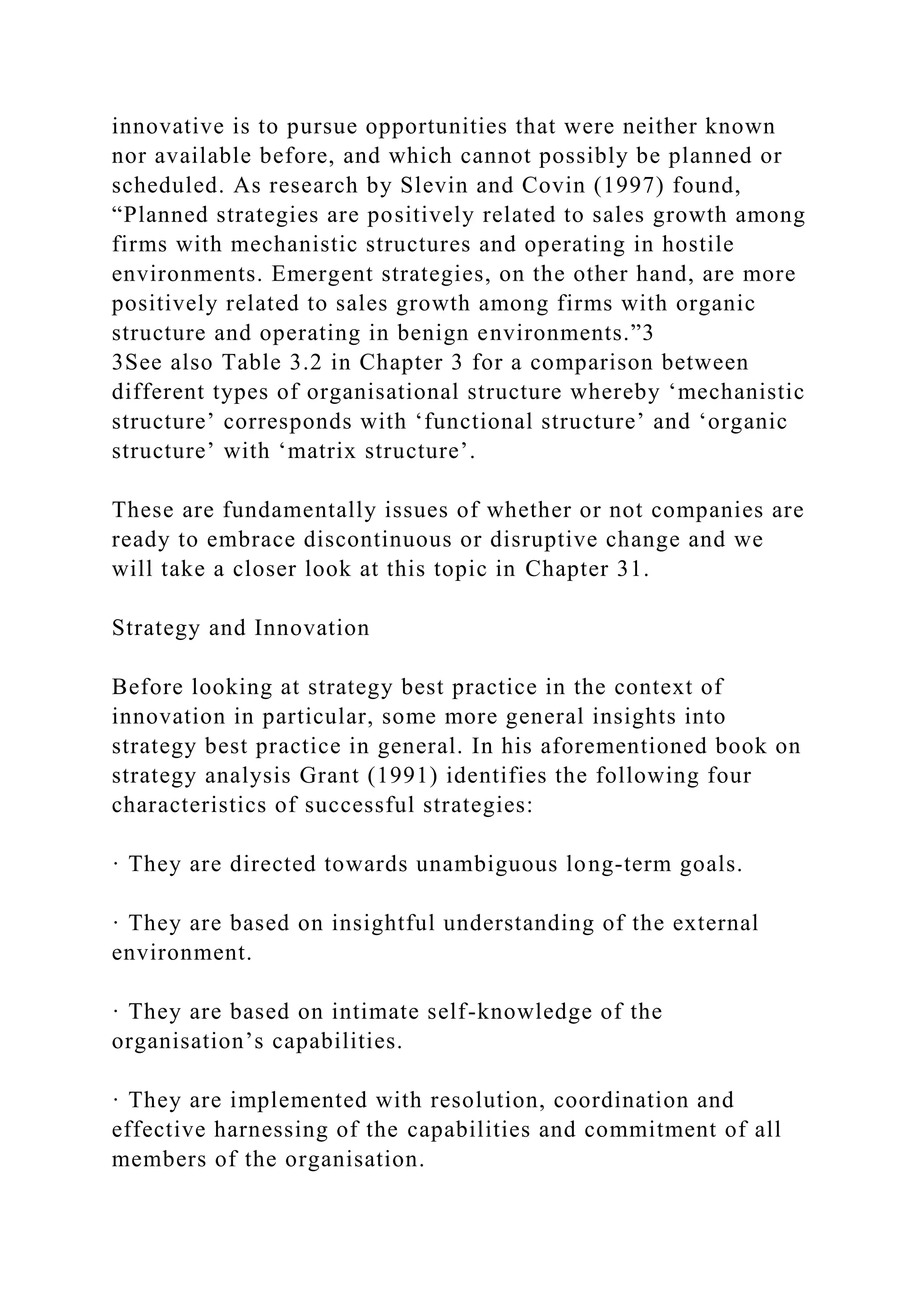 innovative is to pursue opportunities that were neither known
nor available before, and which cannot possibly be planned or
scheduled. As research by Slevin and Covin (1997) found,
“Planned strategies are positively related to sales growth among
firms with mechanistic structures and operating in hostile
environments. Emergent strategies, on the other hand, are more
positively related to sales growth among firms with organic
structure and operating in benign environments.”3
3See also Table 3.2 in Chapter 3 for a comparison between
different types of organisational structure whereby ‘mechanistic
structure’ corresponds with ‘functional structure’ and ‘organic
structure’ with ‘matrix structure’.
These are fundamentally issues of whether or not companies are
ready to embrace discontinuous or disruptive change and we
will take a closer look at this topic in Chapter 31.
Strategy and Innovation
Before looking at strategy best practice in the context of
innovation in particular, some more general insights into
strategy best practice in general. In his aforementioned book on
strategy analysis Grant (1991) identifies the following four
characteristics of successful strategies:
· They are directed towards unambiguous long-term goals.
· They are based on insightful understanding of the external
environment.
· They are based on intimate self-knowledge of the
organisation’s capabilities.
· They are implemented with resolution, coordination and
effective harnessing of the capabilities and commitment of all
members of the organisation.
 